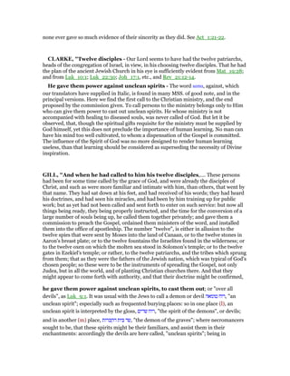 none ever gave so much evidence of their sincerity as they did. See Act_1:21-22.
CLARKE, "Twelve disciples - Our Lord seems to have had the twelve patriarchs,
heads of the congregation of Israel, in view, in his choosing twelve disciples. That he had
the plan of the ancient Jewish Church in his eye is sufficiently evident from Mat_19:28;
and from Luk_10:1; Luk_22:30; Joh_17:1, etc., and Rev_21:12-14.
He gave them power against unclean spirits - The word κατα, against, which
our translators have supplied in Italic, is found in many MSS. of good note, and in the
principal versions. Here we find the first call to the Christian ministry, and the end
proposed by the commission given. To call persons to the ministry belongs only to Him
who can give them power to cast out unclean spirits. He whose ministry is not
accompanied with healing to diseased souls, was never called of God. But let it be
observed, that, though the spiritual gifts requisite for the ministry must be supplied by
God himself, yet this does not preclude the importance of human learning. No man can
have his mind too well cultivated, to whom a dispensation of the Gospel is committed.
The influence of the Spirit of God was no more designed to render human learning
useless, than that learning should be considered as superseding the necessity of Divine
inspiration.
GILL, "And when he had called to him his twelve disciples,.... These persons
had been for some time called by the grace of God, and were already the disciples of
Christ, and such as were more familiar and intimate with him, than others, that went by
that name. They had sat down at his feet, and had received of his words; they had heard
his doctrines, and had seen his miracles, and had been by him training up for public
work; but as yet had not been called and sent forth to enter on such service: but now all
things being ready, they being properly instructed, and the time for the conversion of a
large number of souls being up, he called them together privately; and gave them a
commission to preach the Gospel, ordained them ministers of the word, and installed
them into the office of apostleship. The number "twelve", is either in allusion to the
twelve spies that were sent by Moses into the land of Canaan, or to the twelve stones in
Aaron's breast plate; or to the twelve fountains the Israelites found in the wilderness; or
to the twelve oxen on which the molten sea stood in Solomon's temple; or to the twelve
gates in Ezekiel's temple; or rather, to the twelve patriarchs, and the tribes which sprung
from them; that as they were the fathers of the Jewish nation, which was typical of God's
chosen people; so these were to be the instruments of spreading the Gospel, not only
Judea, but in all the world, and of planting Christian churches there. And that they
might appear to come forth with authority, and that their doctrine might be confirmed,
he gave them power against unclean spirits, to cast them out; or "over all
devils", as Luk_9:1. It was usual with the Jews to call a demon or devil ‫טומאה‬ ‫,רוח‬ "an
unclean spirit"; especially such as frequented burying places: so in one place (l), an
unclean spirit is interpreted by the gloss, ‫שדים‬ ‫,רוח‬ "the spirit of the demons", or devils;
and in another (m) place, ‫הקברות‬ ‫בית‬ ‫,שד‬ "the demon of the graves"; where necromancers
sought to be, that these spirits might be their familiars, and assist them in their
enchantments: accordingly the devils are here called, "unclean spirits"; being in
 