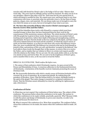 marches still. Self-denial for Christ’s sake is ‘the badge of all our tribe.’ Observe that
word ‘take.’ The cross must be willingly and by ourselves assumed. No other can lay it on
our shoulders. Observe that other word ‘his.’ Each man has his own special form in
which self-denial is needful for him. We require pure eyes, and hearts kept in very close
communion with Jesus, to ascertain what our particular cross is. He has them of many
patterns, shapes, sizes, and materials. We can always make sure of strength to carry the
one which He means us to carry, but not of strength to bear what is not ours.
IV. We have the rewards of those who receive Christ’s messengers, and
therein receive Him and His Father.
Our Lord first identifies these twelve with Himself in a manner which must have
sounded strange to them then, but have heartened them for their work by the
consciousness of His mysterious oneness with them. The whole doctrine of Christ’s unity
with His people lay in germ in these words, though much more was needed, both of
teaching and of experience, before their depth of blessing and strengthening could be
apprehended. We know that He dwells in His true subjects by His Spirit, and that a most
real union subsists between the head and the members, of which the closest unions of
earth are but faint shadows, so as that not only those who receive His followers receive
Him, but, more wonderful still, His followers are received at the last by God Himself as
joined to Him, and portions of His very self, and therefore ‘accepted in the Beloved.’ Our
Lord adds to these words the thought that, in like manner, to receive Him is to receive
the Father, and so implies that our relation to Him is in certain real respects parallel
with His relation to the Father. We too are sent. He who sends abides with us, as the Son
ever abode in God, and God in Him. We are sent to be the brightness of Christ’s glory,
and to manifest Him to men, as He was sent to reveal the Father.
BIBLICAL ILLUSTRATOR, "Shall confess Me before men.
I. The nature of that confession which Christianity requires. An open avowal of the
Person and Messiahship of Jesus. A conscious adherence to the fundamental doctrines
of Christianity. A declaration of the benefits received. Zealously promoting the cause of
Christian truth.
II. The honourable distinction with which a steady course of Christian fortitude will be
crowned. By an act of reparation. By an approving plaudit. By making them the
partakers of His glory. Learn: That the human heart is, by nature, decidedly hostile to
the spirit of the gospel. That entire change is essential to a scriptural confession of
Christ. That the Christian cannot ultimately be a loser by suffering for righteousness’
sake. (Omricicon.)
Confession of Christ
I. What does our text require? Our confession of Christ before men. The subject of this
confession. The persons before whom this confession is to be made. The manner in
which this confession is to be made-verbally, practically, passively. Why? Because it falls
in with the nature and design of Christianity, to prove your sincerity, in order to be
useful, and because He deserves it.
II. What it ensures? His confession of us. More than recognition. The confessor before
whom this confession is to be made; the season when this confession shall be made. (W.
Jay.)
 