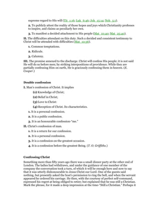 supreme regard to His will (Tit_1:16; Luk_6:46; Joh_15:14; Neh_5:1).
2. To publicly attest the reality of those hopes and joys which Christianity professes
to inspire, and claims as peculiarly her own.
3. To manifest a decided attachment to His people (Mat_10:40; Mat_25:40).
II. The difficulties attendant on this duty. Such a decided and consistent testimony to
Christ will be attended with difficulties (Mat_10:36).
1. Common temptations.
2. Ridicule.
3. Calumny.
III. The promise annexed to the discharge. Christ will confess His people; it is not said
He will do so before men; by striking interpositions of providence. While they are
partially confessing Him on earth, He is graciously confessing them in heaven. (E.
Cooper.)
Double confession
I. Man’s confession of Christ. It implies
(1) Knowledge of Christ;
(2) Belief in Christ;
(3) Love to Christ:
(4) Reception of Christ. Its characteristics.
1. It is a personal confession.
2. It is a public confession.
3. It is an honourable confession-“me.”
II. Christ’s confession of man.
1. It is a return for our confession.
2. It is a personal confession.
3. It is a confession on the greatest occasion.
4. It is a confession before the greatest Being. (T. O. Griffiths.)
Confessing Christ
Something more than fifty years ago there was a small dinner party at the other end of
London. The ladies had withdrawn, and under the guidance of one member of the
company the conversation took a turn, of which it will be enough here and now to say
that it was utterly dishonourable to Jesus Christ our Lord. One of the guests said
nothing, but presently asked the host’s permission to ring the bell, and when the servant
appeared he ordered his carriage. He then, with the courtesy of perfect self-command,
expressed his regret at being obliged to retire; but explained that he was still a Christian.
Mark the phrase, for it made a deep impression at the time-“Still a Christian.” Perhaps it
 