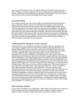 occurs to you that the guest who was capable of this act of simple courage must have
been a bishop, or at least a clergyman. He was not. The party was made up entirely of
laymen, and the guest in question became the great prime minister of the early years of
Queen Victoria. He was the late Sir Robert Peel. (Canon Liddon.)
The greatest King
On a certain occasion one of the bravest officers of Frederick the Great declined the
king’s invitation to dinner, because he intended next morning to receive the Holy
Communion. The next time he was present at the royal table the king and his guests
began to rally him for his scruples, and to mock at the sacred ordinance. The old man
rose, saluted the king, who was no man to be trifled with, and told him respectfully but
firmly that there was a greater King than Frederick, and that he never allowed that Holy
One to be insulted in his presence. The courtiers looked on in amazement, trembling for
the safety of the general; but Frederick, instead of resenting the rebuke, clasped the hand
of his brave servant, and expressed his sorrow that he could not believe so firmly, or
declare his faith so fearlessly. (Canon Ashwell.)
Confessing Christ:-Signing the Scotch Covenant
As the hour drew near, people from all quarters flocked to the spot, and before the
commissioners appeared, the Greyfriars Church and Churchyard, Edinburgh, were
densely filled with the gravest, the wisest, and the best of Scotland’s pious sons and
daughters, The long roll of parchment was brought, the meaning and purpose of the
covenant explained. Then a deep and solemn pause ensued: not the pause of
irresolution, but of modest diffidence, each thinking every other more worthy than
himself to place the first name upon the sacred bond. An aged nobleman, the venerable
Earl of Sutherland, at last stepped slowly and reverentially forward, and with throbbing
heart and trembling hand, subscribed Scotland’s Covenant with God. All hesitation in a
moment disappeared. Name followed name in quick succession, till all within the church
had given their signatures. It was then removed into the churchyard, and spread out on a
level gravestone. Here the scene became still more impressive. The intense emotions of
many became irrepressible. Some wept aloud: some burst into a shout of exultation;
some after their names added the words “till death;” and sonic, opening a vein,
subscribed with their own warm blood. When every particle of space was filled there was
another solemn pause. The nation had framed a covenant in former days, and had
violated its engagements; if they too should break this sacred bond, how deep would be
their guilt! Such seems to have been their thoughts, for, as if moved by one spirit-the
One Eternal Spirit-with low, heart-wrung groans, and faces bathed in tears, they lifted
up, with one consent, their right hands to heaven, avowing by this sublime appeal that
they had now joined themselves unto the Lord in an everlasting covenant, which should
not be forgotten. (T. Guthrie, D. D.)
The confession of Christ
Some confess, but believe not, as hypocrites; others believe, but confess not, as timorous
and Peter-like professors in the days of persecution; others do neither confess nor
believe in Christ, as atheists; others both confess and believe, and they be true
 