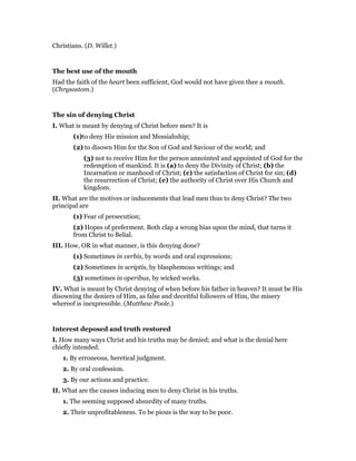 Christians. (D. Willet.)
The best use of the mouth
Had the faith of the heart been sufficient, God would not have given thee a mouth.
(Chrysostom.)
The sin of denying Christ
I. What is meant by denying of Christ before men? It is
(1)to deny His mission and Messiahship;
(2) to disown Him for the Son of God and Saviour of the world; and
(3) not to receive Him for the person annointed and appointed of God for the
redemption of mankind. It is (a) to deny the Divinity of Christ; (b) the
Incarnation or manhood of Christ; (c) the satisfaction of Christ for sin; (d)
the resurrection of Christ; (e) the authority of Christ over His Church and
kingdom.
II. What are the motives or inducements that lead men thus to deny Christ? The two
principal are
(1) Fear of persecution;
(2) Hopes of preferment. Both clap a wrong bias upon the mind, that turns it
from Christ to Belial.
III. How, OR in what manner, is this denying done?
(1) Sometimes in verbis, by words and oral expressions;
(2) Sometimes in scriptis, by blasphemous writings; and
(3) sometimes in operibus, by wicked works.
IV. What is meant by Christ denying of when before his father in heaven? It must be His
disowning the deniers of Him, as false and deceitful followers of Him, the misery
whereof is inexpressible. (Matthew Poole.)
Interest deposed and truth restored
I. How many ways Christ and his truths may be denied; and what is the denial here
chiefly intended.
1. By erroneous, heretical judgment.
2. By oral confession.
3. By our actions and practice.
II. What are the causes inducing men to deny Christ in his truths.
1. The seeming supposed absurdity of many truths.
2. Their unprofitableness. To be pious is the way to be poor.
 