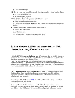 3. Their apparent danger.
III. How far a man may consult his safety in time of persecution without denying Christ.
1. By withdrawing his person.
2. By concealing his judgment.
IV. What it is for Christ to deny us before his father in heaven.
1. The action itself-“He will deny them.”
2. The circumstance-“Before His Father,” etc. A man’s folly will be spread before the
angels.
V. The uses which may be drawn from the truths delivered.
1. Confess Him in His truth.
2. In His members.
3. The baseness of a dastardly spirit. (R. South, D. D.)
33 But whoever disowns me before others, I will
disown before my Father in heaven.
CLARKE, "Whosoever shall deny me - Whosoever prefers his worldly interest to
his duty to God, sets a greater value on earthly than on heavenly things, and prefers the
friendship of men to the approbation of God.
Let it be remembered, that to be renounced by Christ is to have him neither for a
Mediator nor Savior. To appear before the tribunal of God without having Christ for our
Advocate, and, on the contrary, to have him there as our Judge, and a witness against us,
- how can a man think of this and not die with horror!
GILL, "But whosoever shall deny me before men,.... Deny that he is a disciple of
Christ, and that Christ is his Lord and master, act contrary to him, deliver things
repugnant to his mind and will; which for a disciple to do to his master was a very
heinous crime with the Jews:
"if (say they (n)) Rabbi Jochanan, ‫,יכפור‬ "deny" Rabbi Eleazar, his disciple, he will not
"deny" Rabbi Jannai, his "master".''
Some regard may be had here to Peter's after denial of Christ; and this proviso be
supposed, "except he repent", as he did. Moreover, to deny Christ, is to drop, or oppose
any of those truths which regard his person, office, and grace; or to hide and conceal
 