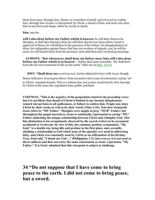them from men, through fear, shame, or cowardice of mind: and even not to confess
him, through fear of men, is interpreted, by Christ, a denial of him; and such who deny
him in any form and shape, either by words or deeds,
him, says he,
will I also deny before my Father which is heaven; he will deny them to be
disciples, or that they belong to him; he will deny that he ever knew them, loved or
approved of them; he will declare in the presence of his Father, his disapprobation of
them, his indignation against them, that they are workers of iniquity; yea, he will do
more, he will banish them from his presence, and send them into everlasting burnings.
JAMISO , "But whosoever shall deny me before men, him will I also deny
before my Father which is in heaven — before that same assembly: “He shall have
from Me his own treatment of Me on the earth.” (But see on Mat_16:27).
RWP, "Shall deny me (arnēsētai me). Aorist subjunctive here with hostis, though
future indicative homologēsei above. Note accusative here (case of extension), saying “no”
to Christ, complete breach. This is a solemn law, not a mere social breach, this cleavage
by Christ of the man who repudiates him, public and final.
COFFMA , "This is the negative of the proposition stated in the preceding verse;
but it is not likely that denial of Christ is limited to any formal, blasphemous
remark but pertains to all godlessness, or failure to confess him. People may deny
Christ by their works as well as by their words (Titus 1:16). ote how frequently
Jesus refers to "MY Father." Disciples were taught to pray "OUR" Father; but
throughout the gospel narratives, Jesus is continually represented as saying "MY"
Father, indicating the unique relationship between Christ and Almighty God. This
fine distinction is too scrupulously observed by the sacred writers to be accounted
accidental or irrelevant. In view of this, the common, profane exclamation, "My
God," is a double sin, being idle and profane in the first place, and, secondly,
claiming a relationship to God which none of the apostles ever used in addressing
deity, and which was constantly used by Christ as an affirmation of his divinity.
True, Paul said, "I thank my God ..." (Philippians 1:3); but even so, it is not used as
direct address and does not carry the same connotation as Jesus' expression, "My
Father." It is freely admitted that this viewpoint is subject to challenge.
34 “Do not suppose that I have come to bring
peace to the earth. I did not come to bring peace,
but a sword.
 