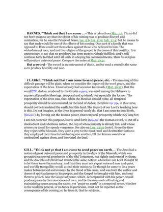 BAR ES, "Think not that I am come ... - This is taken from Mic_7:6. Christ did
not here mean to say that the object of his coming was to produce discord and
contention, for he was the Prince of Peace, Isa_9:6; Isa_11:6; Luk_2:14; but he means to
say that such would be one of the effects of his coming. One part of a family that was
opposed to Him would set themselves against those who believed in him. The
wickedness of men, and not the religion of the gospel, is the cause of this hostility. It is
unnecessary to say that no prophecy has been more strikingly fulfilled; and it will
continue to be fulfilled until all unite in obeying his commandments. Then his religion
will produce universal peace. Compare the notes at Mat_10:21.
But a sword - The sword is an instrument of death, and to send a sword is the same
as to produce hostility and war.
CLARKE, "Think not that I am come to send peace, etc. - The meaning of this
difficult passage will be plain, when we consider the import of the word peace, and the
expectation of the Jews. I have already had occasion to remark, (Mat_10:12), that the
word ‫שלום‬ shalom, rendered by the Greeks ειρηνη, was used among the Hebrews to
express all possible blessings, temporal and spiritual; but especially the former. The
expectation of the Jews was, that, when the Messiah should come, all temporal
prosperity should be accumulated on the land of Judea; therefore την γην, in this verse,
should not be translated the earth, but this land. The import of our Lord’s teaching here
is this, Do not imagine, as the Jews in general vainly do, that I am come to send forth,
(βαλλειν), by forcing out the Roman power, that temporal prosperity which they long for;
I am not come for this purpose, but to send forth (βαλλειν) the Roman sword, to cut off a
disobedient and rebellious nation, the cup of whose iniquity is already full, and whose
crimes cry aloud for speedy vengeance. See also on Luk_12:49 (note). From the time
they rejected the Messiah, they were a prey to the most cruel and destructive factions;
they employed their time in butchering one another, till the Roman sword was
unsheathed against them, and desolated the land.
GILL, "Think not ye that I am come to send peace on earth,.... The Jews had a
notion of great outward peace and prosperity in the days of the Messiah; which was
grounded on several prophecies of the Old Testament, not rightly understood by them;
and the disciples of Christ had imbibed the same notion: wherefore our Lord thought fit
to let them know the contrary; and that they must not expect outward ease and quiet,
and worldly tranquillity would attend their ministry; for though he came to be a peace
maker between God and sinners, by the blood of his cross; and was both the author and
donor of spiritual peace to his people; and the Gospel he brought with him, and sent
them to preach, was the Gospel of peace; which, accompanied with his power, would
produce peace in the consciences of men, and be the means of cultivating and
maintaining peace among the saints; yet "peace on earth" in a temporal sense, whether
in the world in general, or in Judea in particular, must not be expected as the
consequence of his coming; so far from it, that he subjoins,
 