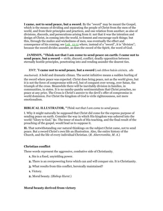 I came, not to send peace, but a sword. By the "sword" may be meant the Gospel,
which is the means of dividing and separating the people of Christ from the men of the
world, and from their principles and practices, and one relation from another; as also of
divisions, discords, and persecutions arising from it: not that it was the intention and
design of Christ, in coming into the world, to foment and encourage such things; but
this, through the malice and wickedness of men, was eventually the effect and
consequence of his coming; see Luk_12:51 where, instead of a "sword", it is "division";
because the sword divides asunder, as does the sword of the Spirit, the word of God.
JAMISO , "Think not that I am come to send peace on earth: I came not to
send peace, but a sword — strife, discord, conflict; deadly opposition between
eternally hostile principles, penetrating into and rending asunder the dearest ties.
RWP, "I came not to send peace, but a sword (ouk ēlthon balein eirēnēn, alla
machairan). A bold and dramatic climax. The aorist infinitive means a sudden hurling of
the sword where peace was expected. Christ does bring peace, not as the world gives, but
it is not the force of compromise with evil, but of conquest over wrong, over Satan, the
triumph of the cross. Meanwhile there will be inevitably division in families, in
communities, in states. It is no namby-pamby sentimentalism that Christ preaches, no
peace at any price. The Cross is Christ’s answer to the devil’s offer of compromise in
world dominion. For Christ the kingdom of God is virile righteousness, not mere
emotionalism.
BIBLICAL ILLUSTRATOR, "Think not that I am come to send peace.
I. Why it might naturally be supposed that Christ did come for the express purpose of
sending peace on earth. Consider the way in which His kingdom was ushered into the
world-”Glory to God,” &c. The tenor of much of His teaching, and the final result of the
preaching of the gospel, would lead us to suppose it.
II. That notwithstanding our natural thinkings on the subject Christ came, not to send
peace. But a sword Christ’s own life an illustration. Also, the entire history of the
Church, and the life of every individual Christian. (R. Abercrombie, M. A.)
Christian conflict
These words represent the aggressive, combative side of Christianity.
1. Sin is a fixed, unyielding power.
2. There is an overpowering force which can and will conquer sin. It is Christianity.
3. What results from this conflict, heroically maintained?
1. Victory.
2. Moral beauty. (Bishop Hurst.)
Moral beauty derived from victory
 