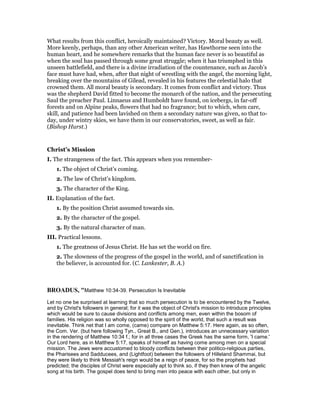 What results from this conflict, heroically maintained? Victory. Moral beauty as well.
More keenly, perhaps, than any other American writer, has Hawthorne seen into the
human heart, and he somewhere remarks that the human face never is so beautiful as
when the soul has passed through some great struggle; when it has triumphed in this
unseen battlefield, and there is a divine irradiation of the countenance, such as Jacob’s
face must have had, when, after that night of wrestling with the angel, the morning light,
breaking over the mountains of Gilead, revealed in his features the celestial halo that
crowned them. All moral beauty is secondary. It comes from conflict and victory. Thus
was the shepherd David fitted to become the monarch of the nation, and the persecuting
Saul the preacher Paul. Linnaeus and Humboldt have found, on icebergs, in far-off
forests and on Alpine peaks, flowers that had no fragrance; but to which, when care,
skill, and patience had been lavished on them a secondary nature was given, so that to-
day, under wintry skies, we have them in our conservatories, sweet, as well as fair.
(Bishop Hurst.)
Christ’s Mission
I. The strangeness of the fact. This appears when you remember-
1. The object of Christ’s coming.
2. The law of Christ’s kingdom.
3. The character of the King.
II. Explanation of the fact.
1. By the position Christ assumed towards sin.
2. By the character of the gospel.
3. By the natural character of man.
III. Practical lessons.
1. The greatness of Jesus Christ. He has set the world on fire.
2. The slowness of the progress of the gospel in the world, and of sanctification in
the believer, is accounted for. (C. Lankester, B. A.)
BROADUS, "Matthew 10:34-39. Persecution Is Inevitable
Let no one be surprised at learning that so much persecution is to be encountered by the Twelve,
and by Christ's followers in general; for it was the object of Christ's mission to introduce principles
which would be sure to cause divisions and conflicts among men, even within the bosom of
families. His religion was so wholly opposed to the spirit of the world, that such a result was
inevitable. Think net that I am come, (came) compare on Matthew 5:17. Here again, as so often,
the Com. Ver. (but here following Tyn., Great B., and Gen.), introduces an unnecessary variation
in the rendering of Matthew 10:34 f.; for in all three cases the Greek has the same form, 'I came.'
Our Lord here, as in Matthew 5:17, speaks of himself as having come among men on a special
mission. The Jews were accustomed to bloody conflicts between their politico-religious parties,
the Pharisees and Sadducees, and (Lightfoot) between the followers of Hilleland Shammai, but
they were likely to think Messiah's reign would be a reign of peace, for so the prophets had
predicted; the disciples of Christ were especially apt to think so, if they then knew of the angelic
song at his birth. The gospel does tend to bring men into peace with each other, but only in
 