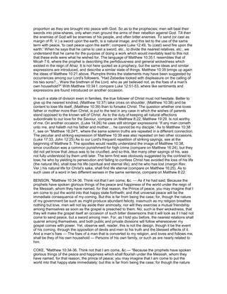 proportion as they are brought into peace with God. So as to the prophecies; men will beat their
swords into plow-shares, only when men ground the arms of their rebellion against God. Till then
the enemies of God will be enemies of his people, and often bitter enemies. To send (or cast as
margin of R. V.) a sword upon the earth, is a natural image; and this led to the use of the same
term with peace, 'to cast peace upon the earth'; compare Luke 12:49, 'to (cast) send fire upon the
earth.' When he says that he came to cast a sword, etc., to divide the nearest relatives, etc., we
understand that he came for the purpose of doing a work which would inevitably lead to this not
that these evils were what he wished for. The language of Matthew 10:35 f. resembles that of
Micah 7:6, where the prophet is describing the perfidiousness and general wickedness which
existed in the reign of Ahaz. It is not here quoted as a prophecy, but the same ideas and similar
expressions are introduced, and describe a similar state of things. Matthew 10:35 brings up again
the ideas of Matthew 10:21 above. Plumptre thinks the statements may have been suggested by
occurrences among our Lord's followers. "Had Zebedee looked with displeasure on the calling of
his two sons?... Were the brethren of the Lord, who as yet believed not, as the foes of a man's
own household?" With Matthew 10:34 f. compare Luke 12:51-53, where like sentiments and
expressions are found introduced on another occasion.
In such a state of division even in families, the true follower of Christ must not hesitate. Better to
give up the nearest kindred, (Matthew 10:37) take cross on shoulder, (Matthew 10:38) and be
content to lose life itself, (Matthew 10:39) than to forsake Christ. The question whether one loves
father or mother more than Christ, is put to the test in any case in which the wishes of parents
stand opposed to the known will of Christ. As to the duty of keeping all natural affections
subordinate to our love for the Saviour, compare on Matthew 8:22, Matthew 19:29. Is not worthy
of me. On another occasion, (Luke 14:26) he uses still stronger expressions: 'If any man cometh
unto me, and hateth not his father and mother.... he cannot be my disciple.' As to Matthew 10:38
f., see on "Matthew 16:24"f., where the same solemn truths are repeated in a different connection.
The peculiar and striking expression of Matthew 10:39 was also repeated on two other occasions.
(Luke 17:33, John 12:25) As to our Lord's frequent repetition of striking sayings, see at the
beginning of Matthew 5. The apostles would readily understand the image of Matthew 10:38,
since crucifixion was a common punishment for high crime (compare on Matthew 16:24), but they
did not yet know that Jesus was to be crucified, and so this, like many other sayings of his, was
not fully understood by them until later. The term find was obviously suggested by the contrast to
lose; he who by yielding to persecution and failing to confess Christ has avoided the loss of his life
(the natural life), shall lose his life (spiritual and eternal life); and he who has lost (margin Rev.
Ver.) his natural life for Christ's sake, shall find life eternal (compare on Matthew 16:25). As to
such uses of a word in two different senses in the same sentence, compare on Matthew 8:22.
BENSON, "Matthew 10:34-36. Think not that I am come, &c. — As if he had said, Because the
prophets have spoken glorious things of the peace and happiness of the world under the reign of
the Messiah, whom they have named, for that reason, the Prince of peace, you may imagine that I
am come to put the world into that happy state forthwith; and that universal peace will be the
immediate consequence of my coming. But this is far from being the case; for, though the nature
of my government be such as might produce abundant felicity, inasmuch as my religion breathes
nothing but love, men will not lay aside their animosity, nor will they exercise a mutual friendship
among themselves as soon as the gospel is preached to them. No; such is their wickedness, that
they will make the gospel itself an occasion of such bitter dissensions that it will look as if I had not
come to send peace, but a sword among men. For, as I told you before, the nearest relations shall
quarrel among themselves, and both public and private divisions will follow wheresoever my
gospel comes with power. Yet, observe well, reader, this is not the design, though it be the event
of his coming, through the opposition of devils and men to his truth and the blessed effects of it.
And a man’s foes — The foes of a man that is converted to my religion, and loves and follows me,
shall be they of his own household — Persons of his own family, or such as are nearly related to
him.
COKE, "Matthew 10:34-36. Think not that I am come, &c.— "Because the prophets have spoken
glorious things of the peace and happiness which shall flourish under the Messiah, whom they
have named, for that reason, the prince of peace; you may imagine that I am come to put the
world into that happy state immediately: but this is far from being the case; for though the nature
 