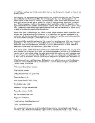 (i) He offers a warfare; and in that warfare it will often be true that a man's foes will be those of his
own household.
It so happens that Jesus was using language which was perfectly familiar to the Jew. The Jews
believed that one of the features of the Day of the Lord, the day when God would break into
history, would be the division of families. The Rabbis said: "In the period when the Son of David
shall come, a daughter will rise up against her mother, a daughter-in-law against her mother-in-
law." "The son despises his father, the daughter rebels against the mother, the daughter-in-law
against her mother-in-law, and the man's enemies are they of his own household." It is as if Jesus
said, "The end you have always been waiting for has come; and the intervention of God in history
is splitting homes and groups and families into two."
When some great cause emerges, it is bound to divide people; there are bound to be those who
answer, and those who refuse, the challenge. To be confronted with Jesus is necessarily to be
confronted with the choice whether to accept him or to reject him; and the world is always divided
into those who have accepted Christ and those who have not.
The bitterest thing about this warfare was that a man's foes would be those of his own household.
It can happen that a man loves his wife and his family so much that he may refuse some great
adventure, some avenue of service, some call to sacrifice, either because he does not wish to
leave them, or because to accept it would involve them in danger.
T. R. Glover quotes a letter from Oliver Cromwell to Lord Wharton. The date is 1st January, 1649,
and Cromwell had in the back of his mind that Wharton might be so attached to his home and to
his wife that he might refuse to hear the call to adventure and to battle, and might choose to stay
at home: "My service to the dear little lady; I wish you make her not a greater temptation than she
is. Take heed of all relations. Mercies should not be temptations; yet we too often make them so.
It has happened that a man has refused God's call to some adventurous bit of service, because
he allowed personal attachments to immobilize him. Lovelace, the cavalier poet, writes to his
Lucasta, Going to the Wars:
"Tell me not (Sweet) I am unkind,
That from the nunnery
Of thy chaste breast, and quiet mind,
To war and arms I fly.
True; a new mistress now I chase,
The first foe in the field;
And with a stronger faith embrace
A sword, a horse, a shield.
Yet this inconstancy is such,
As you too shall adore.
I could not love thee (Dear) so much,
Loved I not honour more."
It is very seldom that any man is confronted with this choice; he may well go through life and
never face it; but the fact remains that it is possible for a man's loved ones to become in effect his
 
