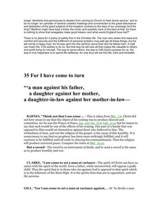 longer 'devilishly and perniciously to abstain from coming to Church to hear divine service,' and to
be no longer 'an upholder of several unlawful meetings and conventicles to the great disturbance
and distraction of the good subjects of the kingdom contrary to the laws of our sovereign lord the
king'? Bedford might have kept a tinker the more--and possibly none of the best at that, for there
is nothing to show that renegades make good tinkers--and what would England have lost?"
There is no place for a policy of safety first in the Christian life. The man who seeks first ease and
comfort and security and the fulfillment of personal ambition may well get all these things--but he
will not be a happy man; for he was sent into this world to serve God and his fellow-men. A mall
can hoard life, if he wishes to do so. But that way he will lose all that makes life valuable to others
and worth living for himself. The way to serve others, the way to fulfil God's purpose for us, the
way to true happiness is to spend life selflessly, for only thus will we find life, here and hereafter.
35 For I have come to turn
“‘a man against his father,
a daughter against her mother,
a daughter-in-law against her mother-in-law—
BAR ES, "Think not that I am come ... - This is taken from Mic_7:6. Christ did
not here mean to say that the object of his coming was to produce discord and
contention, for he was the Prince of Peace, Isa_9:6; Isa_11:6; Luk_2:14; but he means to
say that such would be one of the effects of his coming. One part of a family that was
opposed to Him would set themselves against those who believed in him. The
wickedness of men, and not the religion of the gospel, is the cause of this hostility. It is
unnecessary to say that no prophecy has been more strikingly fulfilled; and it will
continue to be fulfilled until all unite in obeying his commandments. Then his religion
will produce universal peace. Compare the notes at Mat_10:21.
But a sword - The sword is an instrument of death, and to send a sword is the same
as to produce hostility and war.
CLARKE, "I am come to set a man at variance - The spirit of Christ can have no
union with the spirit of the world. Even a father, while unconverted, will oppose a godly
child. Thus the spirit that is in those who sin against God is opposed to that spirit which
is in the followers of the Most High. It is the spirits then that are in opposition, and not
the persons.
GILL, "For I am come to set a man at variance against,.... Or "to divide a man
 