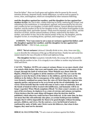 from his father". Here our Lord opens and explains what he means by the sword,
intestine divisions, domestic broils, family differences, as well as such as appear in
towns, cities, and kingdoms, which are exemplified by other instances following;
and the daughter against her mother, and the daughter-in-law against her
mother-in-law: the case is this, a father believing in Christ, embracing his Gospel, and
submitting to his institutions, is contradicted, opposed, and persecuted by his own son,
and a mother by her own daughter; in both which relations, natural affection knit them
together; and the mother-in-law by her daughter-in-law, who before lived together in the
most peaceable, kind, and tender manner: which must be imputed, not to Christ, and the
doctrines of Christ, and the natural tendency of them, embraced by the father, the
mother, and mother-in-law; but to the natural enmity of the son, the daughter, and the
daughter-in-law, to everything divine, spiritual, and evangelical, or "vice versa".
JAMISO , "For I am come to set a man at variance against his father, and
the daughter against her mother, and the daughter-in-law against her
mother-in-law — (See on Luk_12:51-53).
RWP, "Set at variance (dichasai). Literally divide in two, dicha. Jesus uses Mic_
7:1-6 to describe the rottenness of the age as Micah had done. Family ties and social ties
cannot stand in the way of loyalty to Christ and righteous living.
The daughter-in-law (numphēn). Literally bride, the young wife who is possibly
living with the mother-in-law. It is a tragedy to see a father or mother step between the
child and Christ.
CALVI , "Matthew 10:35To set a man at variance Hence we see more clearly what
was stated a little before, that wars and tumults arise, contrary to the nature of the
Gospel, through the fault of wicked men. What Malachi says about John the
Baptist, [Malachi 4:5 ] applies to all the ministers of Christ. They are sent for this
purpose to turn the hearts of the fathers to the children, and the hearts of the
children to the fathers. But in consequence of the malice of wicked men, those who
were formerly combined no sooner hear the voice of Christ than they separate into
opposite parties, and proceed so far as to break up the ties of relationship. In a
word, Christ foretells that the world will come to such a state of confusion, that all
the bonds of kindred will be treated with indifference, and humanity will be no
longer regarded. When Micah complains [Micah 7:6 ] that a man’s enemies are the
men of his own house, he deplores it as a state of extreme and ruinous corruption.
Christ declares that the same thing will happen when his doctrine shall be
published, which otherwise could not have been believed. At the same time, he does
not mean that this will uniformly take place, as certain fretful persons foolishly
imagine that it will be impossible for them to be good disciples without forsaking
parents, children, and wives. On the contrary, every lawful bond of union is
confirmed by unity of faith: only Christ warns his followers, that when it does
happen, they must not be alarmed.
BIBLICAL ILLUSTRATOR, "To set a man at variance against his Father.
 