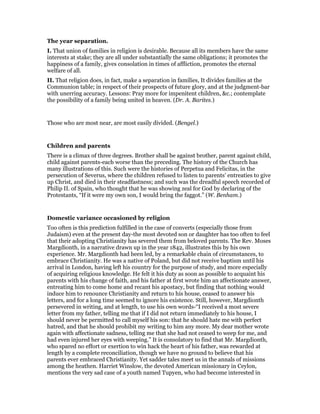The year separation.
I. That union of families in religion is desirable. Because all its members have the same
interests at stake; they are all under substantially the same obligations; it promotes the
happiness of a family, gives consolation in times of affliction, promotes the eternal
welfare of all.
II. That religion does, in fact, make a separation in families, It divides families at the
Communion table; in respect of their prospects of future glory, and at the judgment-bar
with unerring accuracy. Lessons: Pray more for impenitent children, &c.; contemplate
the possibility of a family being united in heaven. (Dr. A. Barites.)
Those who are most near, are most easily divided. (Bengel.)
Children and parents
There is a climax of three degrees. Brother shall be against brother, parent against child,
child against parents-each worse than the preceding. The history of the Church has
many illustrations of this. Such were the histories of Perpetua and Felicitas, in the
persecution of Severus, where the children refused to listen to parents’ entreaties to give
up Christ, and died in their steadfastness; and such was the dreadful speech recorded of
Philip II. of Spain, who thought that he was showing zeal for God by declaring of the
Protestants, “If it were my own son, I would bring the faggot.” (W. Benham.)
Domestic variance occasioned by religion
Too often is this prediction fulfilled in the case of converts (especially those from
Judaism) even at the present day-the most devoted son or daughter has too often to feel
that their adopting Christianity has severed them from beloved parents. The Rev. Moses
Margdionth, in a narrative drawn up in the year 1842, illustrates this by his own
experience. Mr. Margdionth had been led, by a remarkable chain of circumstances, to
embrace Christianity. He was a native of Poland, but did not receive baptism until his
arrival in London, having left his country for the purpose of study, and more especially
of acquiring religious knowledge. He felt it his duty as soon as possible to acquaint his
parents with his change of faith, and his father at first wrote him an affectionate answer,
entreating him to come home and recant his apostacy, but finding that nothing would
induce him to renounce Christianity and return to his house, ceased to answer his
letters, and for a long time seemed to ignore his existence. Still, however, Margdionth
persevered in writing, and at length, to use his own words-“I received a most severe
letter from my father, telling me that if I did not return immediately to his house, I
should never be permitted to call myself his son: that he should hate me with perfect
hatred, and that he should prohibit my writing to him any more. My dear mother wrote
again with affectionate sadness, telling me that she had not ceased to weep for me, and
had even injured her eyes with weeping.” It is consolatory to find that Mr. Margdionth,
who spared no effort or exertion to win hack the heart of his father, was rewarded at
length by a complete reconciliation, though we have no ground to believe that his
parents ever embraced Christianity. Yet sadder tales meet us in the annals of missions
among the heathen. Harriet Winslow, the devoted American missionary in Ceylon,
mentions the very sad case of a youth named Tupyen, who had become interested in
 