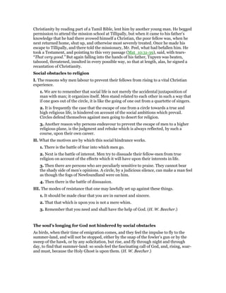 Christianity by reading part of a Tamil Bible, lent him by another young man. He begged
permission to attend the mission school at Tillipally, but when it came to his father’s
knowledge that he had there avowed himself a Christian, the poor fellow was, when he
next returned home, shut up, and otherwise most severely treated. Once he made his
escape to Tillipally, and there told the missionary, Mr. Peel, what had befallen him. He
took a Testament, and pointing to this very passage (Mat_10:31-39), said, with tears-
“That very good.” But again falling into the hands of his father, Tupyen was beaten,
tabooed, threatened, insulted in every possible way, so that at length, alas, he signed a
recantation of Christianity.
Social obstacles to religion
I. The reasons why men labour to prevent their fellows from rising to a vital Christian
experience.
1. We are to remember that social life is not merely the accidental juxtaposition of
man with man; it organizes itself. Men stand related to each other in such a way that
if one goes out of the circle, it is like the going of one out from a quartette of singers.
2. It is frequently the case that the escape of one from a circle towards a true and
high religious life, is hindered on account of the social ambitions which prevail.
Circles defend themselves against men going to desert for religion.
3. Another reason why persons endeavour to prevent the escape of men to a higher
religious plane, is the judgment and rebuke which is always reflected, by such a
course, upon their own career.
II. What the motives are by which this social hindrance works.
1. There is the battle of fear into which men go.
2. Next is the battle of interest. Men try to dissuade their fellow-men from true
religion on account of the effects which it will have upon their interests in life.
3. Then there are persons who are peculiarly sensitive to praise. They cannot bear
the shady side of men’s opinions. A circle, by a judicious silence, can make a man feel
as though the fogs of Newfoundland were on him.
4. Then there is the battle of dissuasion.
III. The modes of resistance that one may lawfully set up against these things.
1. It should be made clear that you are in earnest and sincere.
2. That that which is upon you is not a mere whim.
3. Remember that you need and shall have the help of God. (H. W. Beecher.)
The soul’s longing for God not hindered by social obstacles
As birds, when their time of emigration comes, and they feel the impulse to fly to the
summer-land, and will not be stopped, either by the snap of the fowler’s gun or by the
sweep of the hawk, or by any solicitation, but rise, and fly through night and through
day, to find that summer-land: so souls feel the fascinating call of God, and, rising, soar-
and must, because the Holy Ghost is upon them. (H. W. Beecher.)
 