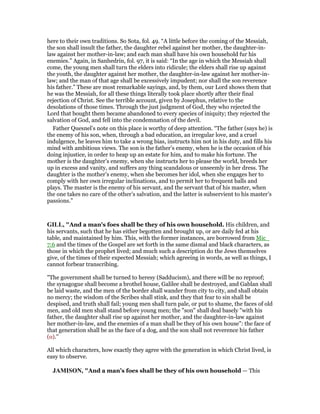 here to their own traditions. So Sota, fol. 49. “A little before the coming of the Messiah,
the son shall insult the father, the daughter rebel against her mother, the daughter-in-
law against her mother-in-law; and each man shall have his own household fur his
enemies.” Again, in Sanhedrin, fol. 97, it is said: “In the age in which the Messiah shall
come, the young men shall turn the elders into ridicule; the elders shall rise up against
the youth, the daughter against her mother, the daughter-in-law against her mother-in-
law; and the man of that age shall be excessively impudent; nor shall the son reverence
his father.” These are most remarkable sayings, and, by them, our Lord shows them that
he was the Messiah, for all these things literally took place shortly after their final
rejection of Christ. See the terrible account, given by Josephus, relative to the
desolations of those times. Through the just judgment of God, they who rejected the
Lord that bought them became abandoned to every species of iniquity; they rejected the
salvation of God, and fell into the condemnation of the devil.
Father Quesnel’s note on this place is worthy of deep attention. “The father (says he) is
the enemy of his son, when, through a bad education, an irregular love, and a cruel
indulgence, he leaves him to take a wrong bias, instructs him not in his duty, and fills his
mind with ambitious views. The son is the father’s enemy, when he is the occasion of his
doing injustice, in order to heap up an estate for him, and to make his fortune. The
mother is the daughter’s enemy, when she instructs her to please the world, breeds her
up in excess and vanity, and suffers any thing scandalous or unseemly in her dress. The
daughter is the mother’s enemy, when she becomes her idol, when she engages her to
comply with her own irregular inclinations, and to permit her to frequent balls and
plays. The master is the enemy of his servant, and the servant that of his master, when
the one takes no care of the other’s salvation, and the latter is subservient to his master’s
passions.”
GILL, "And a man's foes shall be they of his own household. His children, and
his servants, such that he has either begotten and brought up, or are daily fed at his
table, and maintained by him. This, with the former instances, are borrowed from Mic_
7:6 and the times of the Gospel are set forth in the same dismal and black characters, as
those in which the prophet lived; and much such a description do the Jews themselves
give, of the times of their expected Messiah; which agreeing in words, as well as things, I
cannot forbear transcribing.
"The government shall be turned to heresy (Sadducism), and there will be no reproof;
the synagogue shall become a brothel house, Galilee shall be destroyed, and Gablan shall
be laid waste, and the men of the border shall wander from city to city, and shall obtain
no mercy; the wisdom of the Scribes shall stink, and they that fear to sin shall be
despised, and truth shall fail; young men shall turn pale, or put to shame, the faces of old
men, and old men shall stand before young men; the "son" shall deal basely "with his
father, the daughter shall rise up against her mother, and the daughter-in-law against
her mother-in-law, and the enemies of a man shall be they of his own house": the face of
that generation shall be as the face of a dog, and the son shall not reverence his father
(o).''
All which characters, how exactly they agree with the generation in which Christ lived, is
easy to observe.
JAMISO , "And a man’s foes shall be they of his own household — This
 