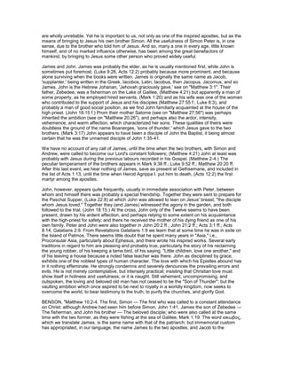 are wholly unreliable. Yet he is important to us, not only as one of the inspired apostles, but as the
means of bringing to Jesus his own brother Simon. All the usefulness of Simon Peter is, in one
sense, due to the brother who told him of Jesus. And so, many a one in every age, little known
himself, and of no marked influence otherwise, has been among the great benefactors of
mankind, by bringing to Jesus some other person who proved widely useful.
James and John. James was probably the elder, as he is usually mentioned first, while John is
sometimes put foremost, (Luke 9:28, Acts 12:2) probably because more prominent, and because
alone surviving when the books were written. James is originally the same name as Jacob,
'supplanter,' being written in the Greek, Iacobos, Latin, Iacobus, then Jacopus, Jacomus, and so
James. John is the Hebrew Johanan, 'Jehovah graciously gave,' see on "Matthew 3:1". Their
father, Zebedee, was a fisherman on the Lake of Galilee, (Matthew 4:21) but apparently a man of
some property, as he employed hired servants, (Mark 1:20) and as his wife was one of the women
who contributed to the support of Jesus and his disciples (Matthew 27:55 f.; Luke 8:3), and
probably a man of good social position, as we find John familiarly acquainted at the house of the
high priest. (John 18:15 f.) Prom their mother Salome (see on "Matthew 27:56") was perhaps
inherited the ambition (see on "Matthew 20:26"), and perhaps also the ardor, intensity,
vehemence, and warm affection, which characterized her sons. These qualities of theirs were
doubtless the ground of the name Boanerges, 'sons of thunder,' which Jesus gave to the two
brothers. (Mark 3:17) John appears to have been a disciple of John the Baptist, it being almost
certain that he was the unnamed disciple of John 1:35-41.
We have no account of any call of James, until the time when the two brothers, with Simon and
Andrew, were called to become our Lord's constant followers; (Matthew 4:21) John at least was
probably with Jesus during the previous labours recorded in his Gospel. (Matthew 2-4.) The
peculiar temperament of the brothers appears in Mark 9:38 ff.; Luke 9:52 ff.; Matthew 20:20 ff.
After this last event, we hear nothing of James, save as present at Gethsemane, and included in
the list of Acts 1:13, until the time when Herod Agrippa I. put him to death, (Acts 12:2) the first
martyr among the apostles.
John, however, appears quite frequently, usually in immediate association with Peter, between
whom and himself there was probably a special friendship. Together they were sent to prepare for
the Paschal Supper, (Luke 22:8) at which John was allowed to lean on Jesus' breast, "the disciple
whom Jesus loved." Together they (and James) witnessed the agony in the garden, and both
followed to the trial. (John 18:15.) At the cross, John only of the Twelve seems to have been
present, drawn by his ardent affection, and perhaps relying to some extent on his acquaintance
with the high-priest for safety; and there he received the mother of his dying friend as one of his
own family. Peter and John were also together in John 20:2 ff.; John 21:2 ff.; Acts 3:1 ff.; Acts
8:14, Galatians 2:9. From Revelations Galatians 1:9 we learn that at some time he was in exile on
the Island of Patmos. There seems little doubt that he spent many years in "Asia," i.e.,
Proconsular Asia, particularly about Ephesus, and there wrote his inspired works. Several early
traditions in regard to him are pleasing and probably true, particularly the story of his reclaiming
the young robber, of his keeping a tame bird, of his saying, "Little children, love one another," and
of his leaving a house because a noted false teacher was there. John as disciplined by grace,
exhibits one of the noblest types of human character. The love with which his Epistles abound has
in it nothing effeminate. He strongly condemns and severely denounces the prevailing errors and
evils. He is not merely contemplative, but intensely practical; insisting that Christian love must
show itself in holiness and usefulness, or it is naught. Still vehement, uncompromising, and
outspoken, the loving and beloved old man has not ceased to be the "Son of Thunder"; but the
vaulting ambition which once aspired to be next to royalty in a worldly kingdom, now seeks to
overcome the world, to bear testimony to the truth, to purify the churches, and glorify God.
BENSON, "Matthew 10:2-4. The first, Simon — The first who was called to a constant attendance
on Christ: although Andrew had seen him before Simon, John 1:41. James the son of Zebedee —
The fisherman, and John his brother — The beloved disciple; who were also called at the same
time with the two former, as they were fishing at the sea of Galilee, Mark 1:19. The word ιακωβος,
which we translate James, is the same name with that of the patriarch; but immemorial custom
has appropriated, in our language, the name James to the two apostles, and Jacob to the
 