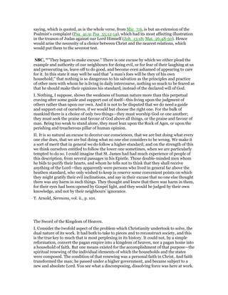 saying, which is quoted, as is the whole verse, from Mic_7:6, is but an extension of the
Psalmist’s complaint (Psa_41:9; Psa_55:12-14), which had its most affecting illustration
in the treason of Judas against our Lord Himself (Joh_13:18; Mat_26:48-50). Hence
would arise the necessity of a choice between Christ and the nearest relations, which
would put them to the severest test.
SBC, ""They began to make excuse." There is one excuse by which we either plead the
example and authority of our neighbours for doing evil, or for fear of their laughing at us
and persecuting us, leave off to do good, and become even ashamed of appearing to care
for it. In this state it may well be said that "a man’s foes will be they of his own
household;" that nothing is so dangerous to his salvation as the principles and practice
of other men with whom he is living in daily intercourse, nothing so much to be feared as
that he should make their opinions his standard, instead of the declared will of God.
I. Nothing, I suppose, shows the weakness of human nature more than this perpetual
craving after some guide and support out of itself—this living upon the judgment of
others rather than upon our own. And it is not to be disputed that we do need a guide
and support out of ourselves, if we would but choose the right one. For the bulk of
mankind there is a choice of only two things—they must worship God or one another;
they must seek the praise and favour of God above all things, or the praise and favour of
man. Being too weak to stand alone, they must lean upon the Rock of Ages, or upon the
perishing and treacherous pillar of human opinion.
II. It is so natural an excuse to deceive our consciences, that we are but doing what every
one else does, that we are but doing what no one else considers to be wrong. We make it
a sort of merit that in general we do follow a higher standard; and on the strength of this
we think ourselves entitled to follow the lower one sometimes, when we are particularly
tempted to do so. I could imagine that St. James had had much experience of people of
this description, from several passages in his Epistle. Those double-minded men whom
he bids to purify their hearts, and whom he tells not to think that they shall receive
anything of the Lord—they apparently were persons who lived in general far above the
heathen standard, who only wished to keep in reserve some convenient points on which
they might gratify their evil inclinations, and say in their excuse that no one else thought
there was any harm in such things. They thought and knew that there was harm in them,
for their eyes had been opened by Gospel light, and they would be judged by their own
knowledge, and not by their neighbours’ ignorance.
T. Arnold, Sermons, vol. ii., p. 101.
The Sword of the Kingdom of Heaven.
I. Consider the twofold aspect of the problem which Christianity undertook to solve, the
dual nature of its work. It had both to take to pieces and to reconstruct society, and this
is the true key to much that is most perplexing in its history. It could not, by a simple
reformation, convert the pagan empire into a kingdom of heaven, nor a pagan home into
a household of faith. But one means existed for the accomplishment of that purpose—the
spiritual renewing of the individual elements of which the households and the states
were composed. The condition of that renewing was a personal faith in Christ. And faith
transformed the man; he passed under a higher government, and became subject to a
new and absolute Lord. You see what a discomposing, dissolving force was here at work.
 