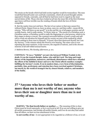 The strain on the bonds which had held society together would be tremendous. The man
would find himself under new and holy constraints, which all around thought unholy;
opposed to friends, comrades, and all that he had been wont to regard as the most
sacred duties of life. Those who have looked at all into the inner life of the first Christian
ages know well how terrible was the rending of bonds which the love of Christ
compelled.
II. But the matter does not end here. The fact of our nature is that men cannot live
without Christ. Depart from us, leave us alone, men cry; and then suffer—moan till He
returns. "Who will show us any good?" is in the end the cry of all pagan societies and all
worldly hearts. And it really means, "O Christ, help us." The unrest of a Christless soul, a
Christless nation, a Christless world is really the beginning of a vital process, which in its
first stages is always a travail. The constant sorrowful failures of man’s wrath and self-
will to work out salvation for himself and for society are part of the method by which
God is seeking to draw man to Himself. "O Israel, thou hast destroyed thyself, but I am
thy Saviour," is the witness which His Word is ever bearing. The same voice is ever
repeating the same sentence, in the sorrows, the anguish of nations, and in the chronic
miseries of all self-willed sensual hearts.
J. Baldwin Brown, The Sunday Afternoon, p. 211.
COFFMA , "It was a "faithful" servant who betrayed William Tyndale to his
death. It was the trusted disciple, Judas, who sold his Lord. The long and tragic
history of the inquisitions, massacres, and bloody disturbances which have attended
the efforts of the faithful to honor and serve the Christ afford countless examples
fulfilling the Saviour's words. Even in modern times, every form of discrimination,
partiality, bias, preferment, and rejection have been exercised against Christians,
not merely by the world of strangers but by closest friends, relatives, and members
of the family.
37 “Anyone who loves their father or mother
more than me is not worthy of me; anyone who
loves their son or daughter more than me is not
worthy of me.
BAR ES, "He that loveth father or mother ... - The meaning of this is clear.
Christ must be loved supremely, or he is not loved at all. If we are not willing to give up
all earthly possessions, and forsake all earthly friends, and if we do not obey him rather
than all others, we have no true attachment to him.
Is not worthy of me - Is not appropriate to be regarded as a follower of me, or is not
 