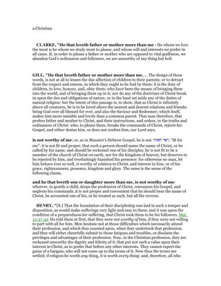 a Christian.
CLARKE, "He that loveth father or mother more than me - He whom we love
the most is he whom we study most to please, and whose will and interests we prefer in
all cases. If, in order to please a father or mother who are opposed to vital godliness, we
abandon God’s ordinances and followers, we are unworthy of any thing but hell.
GILL, "He that loveth father or mother more than me,.... The design of these
words, is not at all to lessen the due affection of children to their parents; or to detract
from the respect and esteem, in which they ought to be had by them: it is the duty of
children, to love, honour, and, obey them; who have been the means of bringing them
into the world, and of bringing them up in it; nor do any of the doctrines of Christ break
in upon the ties and obligations of nature, or in the least set aside any of the duties of
natural religion: but the intent of this passage is, to show, that as Christ is infinitely
above all creatures, he is to be loved above the nearest and dearest relations and friends;
being God over all blessed for ever, and also the Saviour and Redeemer; which itself,
makes him more amiable and lovely than a common parent. That man therefore, that
prefers father and mother to Christ, and their instructions, and orders, to the truths and
ordinances of Christ: who, to please them, breaks the commands of Christ, rejects his
Gospel, and either denies him, or does not confess him, our Lord says,
is not worthy of me; or, as in Munster's Hebrew Gospel, he is not ‫לאותי‬ ‫,ראוי‬ "fit for
me": it is not fit and proper, that such a person should name the name of Christ, or be
called by his name, and should be reckoned one of his disciples; he is not fit to be a
member of the church of Christ on earth, nor for the kingdom of heaven, but deserves to
be rejected by him, and everlastingly banished his presence: for otherwise no man, let
him behave ever so well, is worthy of relation to Christ, and interest in him; or of his
grace, righteousness, presence, kingdom and glory. The same is the sense of the
following clause,
and he that loveth son or daughter more than me, is not worthy of me:
whoever, to gratify a child, drops the profession of Christ, renounces his Gospel, and
neglects his commands, it is not proper and convenient that he should bear the name of
Christ, be accounted one of his, or be treated as such, but all the reverse.
HE RY, "[8.] That the foundation of their discipleship was laid in such a temper and
disposition, as would make sufferings very light and easy to them; and it was upon the
condition of a preparedness for suffering, that Christ took them to be his followers, Mat_
10:37-39. He told them at first, that they were not worthy of him, if they were not willing
to part with all for him. Men hesitate not at those difficulties which necessarily attend
their profession, and which they counted upon, when they undertook that profession;
and they will either cheerfully submit to those fatigues and troubles, or disclaim the
privileges and advantages of their profession. Now, in the Christian profession, they are
reckoned unworthy the dignity and felicity of it, that put not such a value upon their
interest in Christ, as to prefer that before any other interests. They cannot expect the
gains of a bargain, who will not come up to the terms of it. Now thus the terms are
settled; if religion be worth any thing, it is worth every thing: and, therefore, all who
 