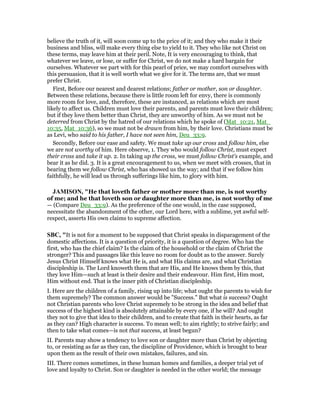 believe the truth of it, will soon come up to the price of it; and they who make it their
business and bliss, will make every thing else to yield to it. They who like not Christ on
these terms, may leave him at their peril. Note, It is very encouraging to think, that
whatever we leave, or lose, or suffer for Christ, we do not make a hard bargain for
ourselves. Whatever we part with for this pearl of price, we may comfort ourselves with
this persuasion, that it is well worth what we give for it. The terms are, that we must
prefer Christ.
First, Before our nearest and dearest relations; father or mother, son or daughter.
Between these relations, because there is little room left for envy, there is commonly
more room for love, and, therefore, these are instanced, as relations which are most
likely to affect us. Children must love their parents, and parents must love their children;
but if they love them better than Christ, they are unworthy of him. As we must not be
deterred from Christ by the hatred of our relations which he spoke of (Mat_10:21, Mat_
10:35, Mat_10:36), so we must not be drawn from him, by their love. Christians must be
as Levi, who said to his father, I have not seen him, Deu_33:9.
Secondly, Before our ease and safety. We must take up our cross and follow him, else
we are not worthy of him. Here observe, 1. They who would follow Christ, must expect
their cross and take it up. 2. In taking up the cross, we must follow Christ's example, and
bear it as he did. 3. It is a great encouragement to us, when we meet with crosses, that in
bearing them we follow Christ, who has showed us the way; and that if we follow him
faithfully, he will lead us through sufferings like him, to glory with him.
JAMISO , "He that loveth father or mother more than me, is not worthy
of me; and he that loveth son or daughter more than me, is not worthy of me
— (Compare Deu_33:9). As the preference of the one would, in the case supposed,
necessitate the abandonment of the other, our Lord here, with a sublime, yet awful self-
respect, asserts His own claims to supreme affection.
SBC, "It is not for a moment to be supposed that Christ speaks in disparagement of the
domestic affections. It is a question of priority, it is a question of degree. Who has the
first, who has the chief claim? Is the claim of the household or the claim of Christ the
stronger? This and passages like this leave no room for doubt as to the answer. Surely
Jesus Christ Himself knows what He is, and what His claims are, and what Christian
discipleship is. The Lord knoweth them that are His, and He knows them by this, that
they love Him—such at least is their desire and their endeavour. Him first, Him most,
Him without end. That is the inner pith of Christian discipleship.
I. Here are the children of a family, rising up into life; what ought the parents to wish for
them supremely? The common answer would be "Success." But what is success? Ought
not Christian parents who love Christ supremely to be strong in the idea and belief that
success of the highest kind is absolutely attainable by every one, if he will? And ought
they not to give that idea to their children, and to create that faith in their hearts, as far
as they can? High character is success. To mean well; to aim rightly; to strive fairly; and
then to take what comes—is not that success, at least begun?
II. Parents may show a tendency to love son or daughter more than Christ by objecting
to, or resisting as far as they can, the discipline of Providence, which is brought to bear
upon them as the result of their own mistakes, failures, and sin.
III. There comes sometimes, in these human homes and families, a deeper trial yet of
love and loyalty to Christ. Son or daughter is needed in the other world; the message
 