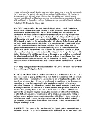 comes, and must be obeyed. To give up so much that is precious, to have the home made
dark, is not easy. To some it is for a while impossible. But Christ takes His children to
Himself; and then, when all is over, if not before, His faithful ones submit without
murmuring to His will, and begin to cheer and strengthen themselves with this thought,
which will apply to themselves ere long, that to depart and to be with Christ is far better.
A. Raleigh, The Way to the City, p. 340.
CALVI , "Matthew 10:37.He who loveth father or mother As it is exceedingly
harsh, and is contrary to natural feelings, to make enemies of those who ought to
have been in closest alliance with us, so Christ now says that we cannot be his
disciples on any other condition. He does not indeed enjoin us to lay aside human
affections, or forbid us to discharge the duties of relationship, but only desires that
all the mutual love which exists among men should be so regulated as to assign the
highest rank to piety. Let the husband then love his wife, the father his son, and, on
the other hand, let the son love his father, provided that the reverence which is due
to Christ be not overpowered by human affection. For if even among men, in
proportion to the closeness of the tie that mutually binds us, some have stronger
claims than others, it is shameful that all should not be deemed inferior to Christ
alone. And certainly we do not consider sufficiently, or with due gratitude, what it is
to be a disciple of Christ, if the excellence of this rank be not sufficient to subdue all
the affections of the flesh. The phrase employed by Luke is more harsh, if any man
doth not hate his father and mother, but the meaning is the same, “If the love of
ourselves hinder us from following Christ, we must resist it, courageously:” as Paul
says,
what things were gain to me, those I counted loss for Christ, for whom I suffered the
loss of all things, (Philippians 3:7.)
BE SO , "Matthew 10:37-38. He that loveth father or mother more than me — He
that is not ready to give up all these when they stand in competition with his duty; is
not worthy of me — or shall have any interest in my saving benefits. And he that
taketh not his cross, &c. — Every one condemned to crucifixion by the Romans was
compelled to carry the cross, on which he was to be suspended, to the place of
execution. Thus our Lord himself was treated. ow, as this was not a Jewish, but a
Roman punishment, the allusion to it, on this occasion, may justly be looked on as
the first hint given by Jesus of the kind of death he was to suffer. And the words
express this sentiment with great energy, that no man is worthy of Christ, that is,
worthy to bear his name, or be accounted a true Christian, unless he be willing to
suffer whatever pain or inconvenience cannot be avoided but by doing some evil or
omitting some good; yea, and to endure the greatest hardships, and all sorts of
persecutions, even the most shameful and painful death, rather than renounce his
religion and deny Christ.
COFFMA , "This is one of the "hard sayings" of Christ. Luke's account phrases it
even more bluntly: "If any man cometh unto me, and hateth not his own father, and
 