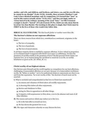 mother, and wife, and children, and brethren, and sisters, yea, and his own life also,
he cannot be my disciple" (Luke 14:26). Actually, these accounts (Matthew's and
Luke's) have identical meanings; and, by comparison, it is learned that "hate" as
used in this context actually means "to love less," and does not imply malice or
vicious hatred in the ordinary meaning of the word "hate." An Old Testament
example is Jacob's "hatred" of Leah (Genesis 29:31), which can only mean that he
loved her less than Rachel. The teaching in this place is simply that Christ must be
FIRST in the lives of those who would truly follow him.
BIBLICAL ILLUSTRATOR, "He that loveth father or mother more than Me.
The Saviour’s claims on our supreme affections
There are three sources from which love, considered as a sentiment, originates in the
heart:-
1. The love of sympathy.
2. The love of gratitude.
3. The love of moral esteem.
In all these respects Christ is entitled to supreme affection. Is love valued in proportion
as it is disinterested? Compared with Christ’s love man’s is selfishness. Or does the
greatness of sacrifice testify to the greatness of love? On this ground Christ claims our
supreme love, as no human being has sacrificed so much for us as He, no earthly
benefactor so great as He. (H. White, M. A.)
Christ worthy of our highest esteem
Our Saviour puts Himself and the world together as competitors for our best affections,
challenging a transcendent affection on our part, because of a transcendent worthiness
on His. By “father or mother “ are to be understood whatever enjoyments are dear to us;
and from the expression, “he is not worthy of Me,” the doctrine of merit must not be
asserted.
I. What is included and comprehended in that love to Christ here mentioned?
1. An esteem and valuation of Christ above all worldly enjoyments.
2. A choosing Him before all other enjoyments.
3. Service and obedience to Him.
4. Acting for Him in opposition to all other things.
5. It imparts a full acquiescence in Him alone, even in the absence and want of all
other felicities.
II. The reason and motives which may induce us to this love.
1. He is the best able to reward our love.
2. He has shown the greatest love to us.
III. The signs and characters whereby we may discern his love.
 