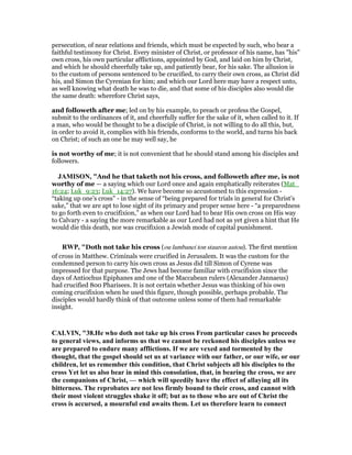 persecution, of near relations and friends, which must be expected by such, who bear a
faithful testimony for Christ. Every minister of Christ, or professor of his name, has "his"
own cross, his own particular afflictions, appointed by God, and laid on him by Christ,
and which he should cheerfully take up, and patiently bear, for his sake. The allusion is
to the custom of persons sentenced to be crucified, to carry their own cross, as Christ did
his, and Simon the Cyrenian for him; and which our Lord here may have a respect unto,
as well knowing what death he was to die, and that some of his disciples also would die
the same death: wherefore Christ says,
and followeth after me; led on by his example, to preach or profess the Gospel,
submit to the ordinances of it, and cheerfully suffer for the sake of it, when called to it. If
a man, who would be thought to be a disciple of Christ, is not willing to do all this, but,
in order to avoid it, complies with his friends, conforms to the world, and turns his back
on Christ; of such an one he may well say, he
is not worthy of me; it is not convenient that he should stand among his disciples and
followers.
JAMISO , "And he that taketh not his cross, and followeth after me, is not
worthy of me — a saying which our Lord once and again emphatically reiterates (Mat_
16:24; Luk_9:23; Luk_14:27). We have become so accustomed to this expression -
“taking up one’s cross” - in the sense of “being prepared for trials in general for Christ’s
sake,” that we are apt to lose sight of its primary and proper sense here - “a preparedness
to go forth even to crucifixion,” as when our Lord had to bear His own cross on His way
to Calvary - a saying the more remarkable as our Lord had not as yet given a hint that He
would die this death, nor was crucifixion a Jewish mode of capital punishment.
RWP, "Doth not take his cross (ou lambanei ton stauron autou). The first mention
of cross in Matthew. Criminals were crucified in Jerusalem. It was the custom for the
condemned person to carry his own cross as Jesus did till Simon of Cyrene was
impressed for that purpose. The Jews had become familiar with crucifixion since the
days of Antiochus Epiphanes and one of the Maccabean rulers (Alexander Jannaeus)
had crucified 800 Pharisees. It is not certain whether Jesus was thinking of his own
coming crucifixion when he used this figure, though possible, perhaps probable. The
disciples would hardly think of that outcome unless some of them had remarkable
insight.
CALVI , "38.He who doth not take up his cross From particular cases he proceeds
to general views, and informs us that we cannot be reckoned his disciples unless we
are prepared to endure many afflictions. If we are vexed and tormented by the
thought, that the gospel should set us at variance with our father, or our wife, or our
children, let us remember this condition, that Christ subjects all his disciples to the
cross Yet let us also bear in mind this consolation, that, in bearing the cross, we are
the companions of Christ, — which will speedily have the effect of allaying all its
bitterness. The reprobates are not less firmly bound to their cross, and cannot with
their most violent struggles shake it off; but as to those who are out of Christ the
cross is accursed, a mournful end awaits them. Let us therefore learn to connect
 