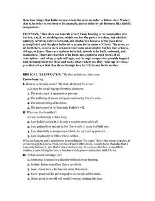 these two things, that believers must bear the cross in order to follow their Master;
that is, in order to conform to his example, and to abide by his footsteps like faithful
companions.
COFFMA , "How does one take his cross? Cross bearing is the assumption of a
burden, a task, or an obligation, which one has the power to refuse, but which is
willingly received, carried forward, and discharged because of the good to be
accomplished and the glory believed to accrue to the name of Christ. The cross, as
set forth here, is not a mere ornament nor some unavoidable burden like sickness,
old age, or taxes. There are orphans to be fed, schools to be built, endowed, and
maintained. There are churches to be built, and countless good works of all
descriptions; and when people willingly, not through compulsion, provide support
and encouragement for these and many other endeavors, they "take up the cross,"
provided always that they do so through love for Christ and in his service.
BIBLICAL ILLUSTRATOR, "He that taketh not; his cross.
Cross-bearing
I. What is is peculiar cross? “He that taketh not his cross.”
1. It may be the giving up of certain pleasures.
2. The endurance of reproach or poverty.
3. The suffering of losses and persecutions for Christ’s sake.
4. The consecrating all to Jesus.
5. The endurance of my heavenly Father’s will.
II. What am i to do with it?
1. I an: deliberately to take it up.
2. I am boldly to face it. It is only a wooden cross after all.
3. I am patiently to endure it, for I have only to carry it a little way.
4. I am cheerfully to resign myself to it, for my Lord appoints it.
5. I am obediently to follow Christ with it.
What an honour and a comfort to be treading in His steps! This is the essential point. It
is not enough to bear a cross, we must bear it after Jesus. I ought to be thankful that I
have only to bear it, and that it does not bear me. It is a royal burden, a sanctified
burden, a sanctifying burden, a burden which gives communion with Christ.
III. What should encourge me?
1. Necessity: I cannot be a disciple without cross-bearing.
2. Society: better men than I have carried it.
3. Love: Jesus bore a far heavier cross than mine.
4. Faith: grace will be given equal to the weight of the cross.
5. Hope: good to myself will result from my bearing this load.
 