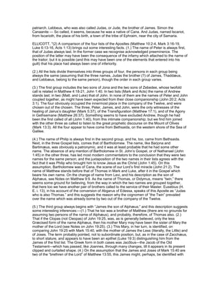 patriarch. Lebbeus, who was also called Judas, or Jude, the brother of James. Simon the
Canaanite — So called, it seems, because he was a native of Cana. And Judas, named Iscariot,
from Iscarioth, the place of his birth, a town of the tribe of Ephraim, near the city of Samaria.
ELLICOTT, "(2) A comparison of the four lists of the Apostles (Matthew 10:2-4, Mark 3:16-19,
Luke 6:13-16, Acts 1:13) brings out some interesting facts. (1.) The name of Peter is always first,
that of Judas always last. In the former case we recognise acknowledged preeminence. The
position of the latter may have been the consequence of the infamy which attached to the name of
the traitor; but it is possible (and this may have been one of the elements that entered into his
guilt) that his place had always been one of inferiority.
(2.) All the lists divide themselves into three groups of four, the persons in each group being
always the same (assuming that the three names, Judas the brother (?) of James, Thaddæus,
and Lebbæus, belong to the same person), though the order in each group varies.
(3.) The first group includes the two sons of Jona and the two sons of Zebedee, whose twofold
call is related in Matthew 4:18-21, John 1:40. In two lists (Mark and Acts) the name of Andrew
stands last; in two (Matt. and Luke) that of John. In none of them are the names of Peter and John
coupled together, as might have been expected from their close companionship (John 20:2; Acts
3:1). The four obviously occupied the innermost place in the company of the Twelve, and were
chosen out of the chosen. The three, Peter, James, and John, were the only witnesses of the
healing of Jairus’s daughter (Mark 5:37), of the Transfiguration (Matthew 17:1), and of the Agony
in Gethsemane (Matthew 26:37). Something seems to have excluded Andrew, though he had
been the first called of all (John 1:40), from this intimate companionship; but we find him joined
with the other three as called to listen to the great prophetic discourse on the Mount of Olives
(Mark 13:3). All the four appear to have come from Bethsaida, on the western shore of the Sea of
Galilee.
(4.) The name of Philip is always first in the second group, and he, too, came from Bethsaida.
Next, in the three Gospel lists, comes that of Bartholomew. The name, like Barjona and
Bartimæus, was obviously a patronymic, and it was at least probable that he had some other
name. The absence of any mention of Bartholomew in St. John’s Gospel, or of Nathanael (John
1:45) in the other three, has led most modern commentators to the conclusion that they were two
names for the same person; and the juxtaposition of the two names in their lists agrees with the
fact that it was Philip who brought him to know Jesus as the Christ (John 1:45). On this
assumption, Bartholomew was of Cana, the scene of our Lord’s first miracle (John 21:2). The
name of Matthew stands before that of Thomas in Mark and Luke, after it in the Gospel which
beare his own name. On the change of name from Levi, and his description as the son of
Alphæus, see Notes on Matthew 9:9. As the name of Thomas, or Didymus, means “twin,” there
seems some ground for believing, from the way in which the two names are grouped together,
that here too we have another pair of brothers called to the service of their Master. Eusebius (H.
E. i. 13), in his account of the conversion of Abgarus of Edessa, speaks of this Apostle as “Judas
who is also Thomas.” and this suggests the reason why the cognomen of “the Twin” prevailed
over the name which was already borne by two out of the company of the Twelve.
(5.) The third group always begins with “James the son of Alphæus;” and this description suggests
some interesting inferences:—(1.) That he too was a brother of Matthew (there are no grounds for
assuming two persons of the name of Alphæus), and probably, therefore, of Thomas also. (2.)
That if the Clopas (not Cleopas) of John 19:25, was, as is generally believed, only the less
Græcised form of the name Alphæus, then his mother Mary may have been the sister of Mary the
mother of the Lord (see Notes on John 19:25). (3.) This Mary, in her turn, is identified, on
comparing John 19:25 with Mark 15:40, with the mother of James the Less (literally, the Little) and
of Joses. The term probably pointed, not to subordinate position, but, as in the case of Zacchæus,
to short stature, and appears to have been an epithet (Luke 19:3) distinguishing him from the
James of the first list. The Greek form in both cases was Jacôbus—the Jacob of the Old
Testament—which has passed, like Joannes, through many changes, till it appears in its present
clipped and curtailed shape. (4.) On the assumption that the James and Joses of Mark 15:40 are
two of the “brethren of the Lord” of Matthew 13:55, this James might, perhaps, be identified with
 