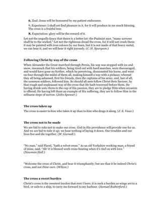 6. Zeal: Jesus will be honoured by my patient endurance.
7. Experience: I shall yet find pleasure in it, for it will produce in me much blessing.
The cross is a fruitful tree.
8. Expectation: glory will be the reward of it.
Let not the ungodly fancy that theirs is a better lot: the Psalmist says, “many sorrows
shall be to the wicked.” Let not the righteous dread the cross, for it will not crush them:
it may be painted with iron colours by our fears, but it is not made of that heavy metal;
we can bear it, and we will bear it right joyously. (C. H. Spurgeon.)
Following Christ by way of the cross
When Alexander the Great marched through Persia, his way was stopped with ice and
snow, insomuch that his soldiers, being tired out with hard marches, were discouraged,
and would have gone no further, which he perceiving, dismounted his horse, and went
on four through the midst of them all, making himself a way with a pickaxe; whereat
they all being ashamed, first his friends, then the captains of his army, and, last of all,
the common soldiers, followed him. So should all men follow Christ their Saviour, by
that rough and unpleasant way of the cross that He hath traversed before them. He
having drunk unto them in the cup of His passion, they are to pledge Him when occasion
is offered; He having left them an example of His suffering, they are to follow Him in the
selfsame steps of sorrow. (John Spencer.)
The cross taken up
The cross is easier to him who takes it up than to him who drags it along. (J. E. Vaux.)
The cross not to be made
We are bid to take not to make our cross. God in His providence will provide one for us.
And we are bid to take it up; we hear nothing of laying it down. Our troubles and our
lives live and die together. (W. Gurnall.)
“No man,” said Flavel, “hath a velvet cross.” As an old Yorkshire working-man, a friend
of mine, said. “Ah! it is blessed work cross-bearing when it’s tied on with love.”
(Newman Hall.)
“Welcome the cross of Christ, and bear it triumphantly; but see that it be indeed Christ’s
cross, and not thine own. (Wilcox.)
The cross a sweet burden
Christ’s cross is the sweetest burden that ever I bore; it is such a burden as wings are to a
bird, or sails to a ship, to carry me forward to my harbour. (Samuel Rutherford.)
 
