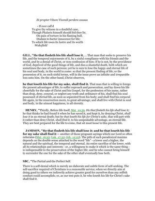 Et propter Vitam Vivendi perdere causas
- If ever call’d
To give thy witness in a doubtful case,
Though Phalaris himself should bid thee lie,
On pain of torture in his flaming bull,
Disdain to barter innocence for life;
To which life owes its lustre and its worth
Wakefield
GILL, "He that findeth his life shall lose it,.... That man that seeks to preserve his
life, and the temporal enjoyments of it, by a sinful compliance with his friends and the
world, and by a denial of Christ, or non-confession of him; if he is not, by the providence
of God, deprived of the good things of life, and dies a shameful death, both which are
sometimes the case of such persons; yet he is sure to lose the happy and eternal life of
his soul and body, in the world to come: so that the present finding of life, or the
possession of it, on such sinful terms, will in the issue prove an infinite and irreparable
loss unto him. On the other hand, Christ observes,
he that loseth his life for my sake, shall find it. That man that is willing to forego
the present advantages of life, to suffer reproach and persecution, and lay down his life
cheerfully for the sake of Christ and his Gospel, for the profession of his name, rather
than drop, deny, conceal, or neglect any truth and ordinance of his, shall find his soul
possessed of eternal life, as soon as separated from his body; and shall find his corporal
life again, in the resurrection morn, to great advantage; and shall live with Christ in soul
and body, in the utmost happiness, to all eternity.
HE RY, "Thirdly, Before life itself, Mat_10:39. He that findeth his life shall lose it;
he that thinks he had found it when he has saved it, and kept it, by denying Christ, shall
lose it in an eternal death; but he that loseth his life for Christ's sake, that will part with
it rather than deny Christ, shall find it, to his unspeakable advantage, an eternal life.
They are best prepared for the life to come, that sit most loose to this present life.
JAMISO , "He that findeth his life shall lose it: and he that loseth his life
for my sake shall find it — another of those pregnant sayings which our Lord so often
reiterates (Mat_16:25; Luk_17:33; Joh_12:25). The pith of such paradoxical maxims
depends on the double sense attached to the word “life” - a lower and a higher, the
natural and the spiritual, the temporal and eternal. An entire sacrifice of the lower, with
all its relationships and interests - or, a willingness to make it which is the same thing -
is indispensable to the preservation of the higher life; and he who cannot bring himself
to surrender the one for the sake of the other shall eventually lose both.
SBC, "The Partial and the Perfect Self.
There is a self-denial which is merely an elaborate and subtle form of self-seeking. The
self-sacrifice required of Christians is a reasonable service; when we directly aim at
doing good to others we indirectly achieve greater good for ourselves than any selfish
conduct could accomplish; or, as our text puts it, he who loseth his life for Christ’s sake
shall find it.
 