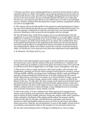 I. We have seen that a man is distinguished from an animal by the fact that he is able to
regard his nature as a whole, and to gather up its passing experiences into the unity of a
consistent life. But he is also, and still more strikingly, distinguished by the fact that he
can live in the lives of others. He may so identify himself with others as to make their
lives his own, and unless he does this he is not really human. It is only as our individual,
narrow, exclusive, isolated self is developed into a larger, inclusive, sympathetic self that
we come to our highest life.
II. The capacity of love and self-sacrifice is the capacity to make the happiness of others
my own, and to identify my life with an ever-widening sphere of life beyond myself. As a
rule, this capacity is called forth in early life; and when once it has been brought into
exercise it should grow with our growth and strengthen with our strength.
III. The self-denial, then, which Christ requires of us is not self-destruction, but self-
completion; it is not self-mutilation, but self-development; it is not self-neglect, but self-
fulfilment. It will bring us gradually to the measure of the stature of the fulness of Christ.
It does not ignore any of the various elements in our nature, but it enables them all to
work together harmoniously for the perfecting of the whole man. He who has learned
the lesson of self-sacrifice is so changed from what he was before he learned it that he
may emphatically be called a new creature, and yet he is not less a man than formerly;
rather, we should say, it is he and such as he alone who really deserve that exalted title.
A. W. Momerie, The Origin of Evil, p. 147.
To do God’s work needs manliness and courage. It needs manliness and courage to be
His loyal servant, and to defy the opinion of the great world about us—manliness, the
courage which may accomplish so much in the great sad world we have to live and work
in; and this must be first struggled after in our bright, sunny, if thoughtless, early days.
I. What motive is there to make and choose a life of self-sacrifice, self-surrender, self-
forgetfulness, spending our lives for others instead of saving them for ourselves, instead
of living sordidly, selfishly, amassing money, building up comfort, rank, good things for
ourselves, living as though the chief good were to be able to help on the fair work of
Christ? What motive is set before us to induce us to choose this life? In reply, I quote the
words of the text—the three strange, solemn words, spoken, we know, so often by the
Master to His own, "For My sake;" the three strange words which moved the holy twelve,
the hundred and twenty first disciples, the band of noble, gallant pioneers of the early
Christian centuries; the three words which nerved so many men, so many weak women,
children, and grey-haired, to endure all things, to bear willingly the loss of everything
men count dear and precious—home, friends, even life.
II. This is the motive. Is it not a sufficient one? What appeal can be imagined more
solemn, more touching, more persuasive, than these three little words? Be good men,
said our Christ; be loyal, truthful, generous, loving men, helpers of the weak, comforters
of the comfortless, the friends of the orphan and the widow, the mourner and the
forlorn, for My sake; for My sake, who left the home of grandeur and of peace, and
entered on a dark and dreadful contest to rescue you from sin and misery and endless
shame and sorrow. Help Me, says the Redeemer, to carry on My mighty, eternal work of
reconciliation and reparation; help on My triumph over sin and misery and sorrow.
III. See what such teaching involves. It changes everything for us: men no longer
 