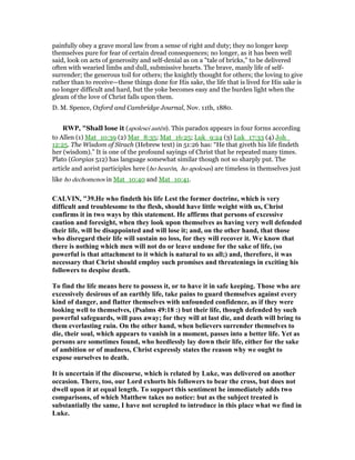painfully obey a grave moral law from a sense of right and duty; they no longer keep
themselves pure for fear of certain dread consequences; no longer, as it has been well
said, look on acts of generosity and self-denial as on a "tale of bricks," to be delivered
often with wearied limbs and dull, submissive hearts. The brave, manly life of self-
surrender; the generous toil for others; the knightly thought for others; the loving to give
rather than to receive—these things done for His sake, the life that is lived for His sake is
no longer difficult and hard, but the yoke becomes easy and the burden light when the
gleam of the love of Christ falls upon them.
D. M. Spence, Oxford and Cambridge Journal, Nov. 11th, 1880.
RWP, "Shall lose it (apolesei autēn). This paradox appears in four forms according
to Allen (1) Mat_10:39 (2) Mar_8:35; Mat_16:25; Luk_9:24 (3) Luk_17:33 (4) Joh_
12:25. The Wisdom of Sirach (Hebrew text) in 51:26 has: “He that giveth his life findeth
her (wisdom).” It is one of the profound sayings of Christ that he repeated many times.
Plato (Gorgias 512) has language somewhat similar though not so sharply put. The
article and aorist participles here (ho heurōn, ho apolesas) are timeless in themselves just
like ho dechomenos in Mat_10:40 and Mat_10:41.
CALVI , "39.He who findeth his life Lest the former doctrine, which is very
difficult and troublesome to the flesh, should have little weight with us, Christ
confirms it in two ways by this statement. He affirms that persons of excessive
caution and foresight, when they look upon themselves as having very well defended
their life, will be disappointed and will lose it; and, on the other hand, that those
who disregard their life will sustain no loss, for they will recover it. We know that
there is nothing which men will not do or leave undone for the sake of life, (so
powerful is that attachment to it which is natural to us all;) and, therefore, it was
necessary that Christ should employ such promises and threatenings in exciting his
followers to despise death.
To find the life means here to possess it, or to have it in safe keeping. Those who are
excessively desirous of an earthly life, take pains to guard themselves against every
kind of danger, and flatter themselves with unfounded confidence, as if they were
looking well to themselves, (Psalms 49:18 :) but their life, though defended by such
powerful safeguards, will pass away; for they will at last die, and death will bring to
them everlasting ruin. On the other hand, when believers surrender themselves to
die, their soul, which appears to vanish in a moment, passes into a better life. Yet as
persons are sometimes found, who heedlessly lay down their life, either for the sake
of ambition or of madness, Christ expressly states the reason why we ought to
expose ourselves to death.
It is uncertain if the discourse, which is related by Luke, was delivered on another
occasion. There, too, our Lord exhorts his followers to bear the cross, but does not
dwell upon it at equal length. To support this sentiment he immediately adds two
comparisons, of which Matthew takes no notice: but as the subject treated is
substantially the same, I have not scrupled to introduce in this place what we find in
Luke.
 