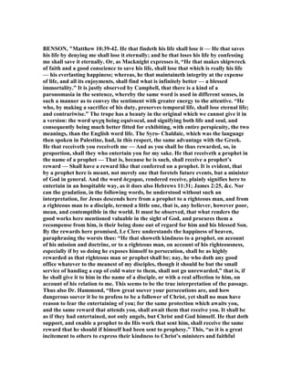 BE SO , "Matthew 10:39-42. He that findeth his life shall lose it — He that saves
his life by denying me shall lose it eternally; and he that loses his life by confessing
me shall save it eternally. Or, as Macknight expresses it, “He that makes shipwreck
of faith and a good conscience to save his life, shall lose that which is really his life
— his everlasting happiness; whereas, he that maintaineth integrity at the expense
of life, and all its enjoyments, shall find what is infinitely better — a blessed
immortality.” It is justly observed by Campbell, that there is a kind of a
paronomasia in the sentence, whereby the same word is used in different senses, in
such a manner as to convey the sentiment with greater energy to the attentive. “He
who, by making a sacrifice of his duty, preserves temporal life, shall lose eternal life;
and contrariwise.” The trope has a beauty in the original which we cannot give it in
a version: the word ψυχη being equivocal, and signifying both life and soul, and
consequently being much better fitted for exhibiting, with entire perspicuity, the two
meanings, than the English word life. The Syro- Chaldaic, which was the language
then spoken in Palestine, had, in this respect, the same advantage with the Greek.
He that receiveth you receiveth me — And as you shall be thus rewarded, so, in
proportion, shall they who entertain you for my sake. He that receiveth a prophet in
the name of a prophet — That is, because he is such, shall receive a prophet’s
reward — Shall have a reward like that conferred on a prophet. It is evident, that
by a prophet here is meant, not merely one that foretels future events, but a minister
of God in general. And the word δεχοµαι, rendered receive, plainly signifies here to
entertain in an hospitable way, as it does also Hebrews 11:31; James 2:25, &c. or
can the gradation, in the following words, be understood without such an
interpretation, for Jesus descends here from a prophet to a righteous man, and from
a righteous man to a disciple, termed a little one, that is, any believer, however poor,
mean, and contemptible in the world. It must be observed, that what renders the
good works here mentioned valuable in the sight of God, and procures them a
recompense from him, is their being done out of regard for him and his blessed Son.
By the rewards here promised, Le Clerc understands the happiness of heaven,
paraphrasing the worsts thus: “He that showeth kindness to a prophet, on account
of his mission and doctrine, or to a righteous man, on account of his righteousness,
especially if by so doing he exposes himself to persecution, shall be as highly
rewarded as that righteous man or prophet shall be; nay, he who doth any good
office whatever to the meanest of my disciples, though it should be but the small
service of handing a cup of cold water to them, shall not go unrewarded,” that is, if
he shall give it to him in the name of a disciple, or with a real affection to him, on
account of his relation to me. This seems to be the true interpretation of the passage.
Thus also Dr. Hammond, “How great soever your persecutions are, and how
dangerous soever it be to profess to be a follower of Christ, yet shall no man have
reason to fear the entertaining of you; for the same protection which awaits you,
and the same reward that attends you, shall await them that receive you. It shall be
as if they had entertained, not only angels, but Christ and God himself. He that doth
support, and enable a prophet to do His work that sent him, shall receive the same
reward that he should if himself had been sent to prophesy.” This, “as it is a great
incitement to others to express their kindness to Christ’s ministers and faithful
 