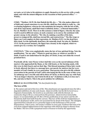 servants, so is it also to his ministers to apply themselves to his service with a ready
mind, and with the utmost diligence in the execution of their pastoral office.” —
Whitby.
COKE, "Matthew 10:39. He that findeth his life, &c.— "He who makes shipwreck
of faith and a good conscience to save his life, shall lose that which is really so,—his
everlasting happiness; whereas he who maintains his integrity with the loss of life,
and all its enjoyments, shall find what is infinitely better,—a blessed immortality."
See ch. Matthew 16:24. There is in this sentence a kind of figure, whereby the same
word is used in different senses, in such a manner as to convey the sentiment with
greater energy to the attentive. "He who, by making a sacrifice of his duty,
preserves temporal life, shall lose eternal life; and contrariwise." The like trope or
figure our Lord employs in that expression, ch. Matthew 8:22. Let the dead bury
their dead. Let the spiritually dead bury the naturally dead. See also ch. Matthew
13:12. In the present instance, the figure has a beauty in the original, which we
cannot give in a version. See Campbell.
COFFMA , "This verse emphatically states the law of true spiritual living. ote the
qualification, "for my sake." Whatever good one does, or whatever sacrifice is
made, if such is not undertaken for the glory of Christ, it may not claim the reward
promised here.
Practically all the Ante- icene writers hail this verse as the sacred talisman of the
martyrs who approached the flame, or the wild beasts, or the burning sands, with
this verse in their hearts and on their lips. This blessed meaning of these holy words
is freely allowed; but there is a message here, not merely for martyrs but for every
member of God's family in every generation. That person who gives his life without
reservation in the pursuit of God's will is also losing his life in the sense of this verse.
To submerge one's own life and will in those of Christ, so that he may say with Paul,
"It is no longer I that live, but Christ liveth in me" (Galatians 2:20), is to lose one's
life, and also to find it. This is the great antidote for selfishness.
BIBLICAL ILLUSTRATOR, "He that findeth his life.
The love of life
I. The nature and end of this love of life. This attachment not engendered since the fall-a
degraded exhibition of some early beauty. Adam loved life; but the life he loved was a
fragment of immortality. He loved it as an unbroken walk with the Eternal; we
commonly cling to life as a removal from His presence. Adam loved an immortality
begun; we an immortality put off. But a Divine purification of our nature and the old
lineaments shall start forth from the canvass. This love of life of Divine implantation; it
survives all pleasure in life; and is not accounted for by dread of the future. The Almighty
appointed that it should act as a powerful engine in the furtherance of His several
dispensations. Take it away, and society is shaken in every part. Evidence that man is far
even from original righteousness in the eagerness with which he clings to absence from
his Maker. The love of life a perpetual source of honour to God by the opportunity
 