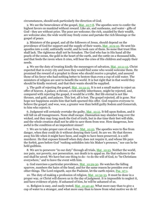 circumstances, should seek particularly the direction of God.
2. We see the benevolence of the gospel, Mat_10:7-8. The apostles were to confer the
highest favors on mankind without reward. Like air, and sunbeams, and water - gifts of
God - they are without price. The poor are welcome; the rich, unaided by their wealth,
are welcome also; the wide world may freely come and partake the rich blessings or the
gospel of peace.
3. Ministers of the gospel, and all the followers of Jesus, should depend on the
providence of God for support and the supply of their wants, Mat_10:9-10. He sent his
apostles into a cold, unfriendly world, and he took care of them. So none that trust Him
shall lack. The righteous shall not be forsaken. The God who has in His hand all the
pearls of the ocean, the gold in the heart of the earth, and the cattle on a thousand hills,
and that feeds the raven when it cries, will hear the cries of His children and supply their
needs.
4. We see the duty of treating kindly the messengers of salvation, Mat_10:11-13. Christ
expected that in every city and town they would find some who would welcome them. He
promised the reward of a prophet to those who should receive a prophet, and assured
those of his favor who had nothing better to bestow than even a cup of cold water. The
ministers of religion are sent to benefit the world. It is but right that in that world they
should be kindly received, and that their wants should be supplied.
5. The guilt of rejecting the gospel, Mat_10:14-15. It is not a small matter to reject an
offer of heaven. A palace, a throne, a rich earthly inheritance, might be rejected, and,
compared with rejecting the gospel, it would be a trifle. But life eternal is not like
thrones, and gold, and palaces. This lost, all is lost. The gospel rejected, all is gone. Nor
hope nor happiness awaits him that hath spurned this offer. God requires everyone to
believe the gospel; and woe, woe, a greater woe than befell guilty Sodom and Gomorrah,
to him who rejects it.
6. Judgment will certainly overtake the guilty, Mat_10:15. It fell upon Sodom, and it
will fall on all transgressors. None shall escape. Damnation may slumber long over the
wicked, and they may long mock the God of truth, but in due time their feet will slide,
and the whole creation shall not be able to save them from woe. How dangerous, how
awful is the condition of an impenitent sinner!
7. We are to take proper care of our lives, Mat_10:23. The apostles were to flee from
danger, when they could do it without denying their Lord. So are we. He that throws
away his life when it might have been, and ought to have been preserved, is a self-
murderer. He that exposes himself when duty does not require it, and whose life pays
the forfeit, goes before God “rushing unbidden into his Maker’s presence,” nor can he be
held guiltless.
8. We are to persevere “in our duty” through all trials, Mat_10:23. Neither the world,
nor pain, nor poverty, nor persecution. nor death is to appal us. He that endures to the
end shall be saved. We have but one thing to do - to do the will of God, to “be Christians
everywhere,” and to leave the event with him.
9. God exercises a particular providence, Mat_10:29-30. He watches the falling
sparrow, numbers the hairs of the head, and for the same reason he presides over all
other things. The Lord reigneth, says the Psalmist, let the earth rejoice, Psa_97:1.
10. The duty of making a profession of religion, Mat_10:32-33. It must be done in a
proper way, or Christ will disown us in the day of judgment. It is impossible to neglect it,
and have evidence of piety. If ashamed of him, he will be ashamed of us.
11. Religion is easy, and easily tested, Mat_10:40-42. What more easy than to give a
cup of water to a stranger, and what more easy than to know from what motive we do it!
 