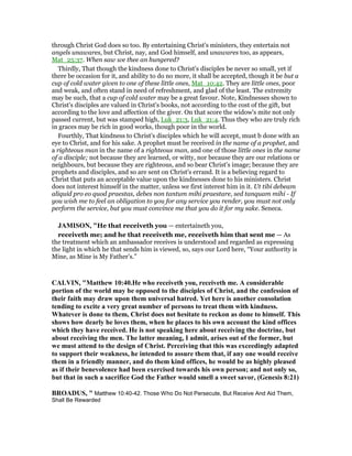 through Christ God does so too. By entertaining Christ's ministers, they entertain not
angels unawares, but Christ, nay, and God himself, and unawares too, as appears,
Mat_25:37. When saw we thee an hungered?
Thirdly, That though the kindness done to Christ's disciples be never so small, yet if
there be occasion for it, and ability to do no more, it shall be accepted, though it be but a
cup of cold water given to one of these little ones, Mat_10:42. They are little ones, poor
and weak, and often stand in need of refreshment, and glad of the least. The extremity
may be such, that a cup of cold water may be a great favour. Note, Kindnesses shown to
Christ's disciples are valued in Christ's books, not according to the cost of the gift, but
according to the love and affection of the giver. On that score the widow's mite not only
passed current, but was stamped high, Luk_21:3, Luk_21:4. Thus they who are truly rich
in graces may be rich in good works, though poor in the world.
Fourthly, That kindness to Christ's disciples which he will accept, must b done with an
eye to Christ, and for his sake. A prophet must be received in the name of a prophet, and
a righteous man in the name of a righteous man, and one of those little ones in the name
of a disciple; not because they are learned, or witty, nor because they are our relations or
neighbours, but because they are righteous, and so bear Christ's image; because they are
prophets and disciples, and so are sent on Christ's errand. It is a believing regard to
Christ that puts an acceptable value upon the kindnesses done to his ministers. Christ
does not interest himself in the matter, unless we first interest him in it. Ut tibi debeam
aliquid pro eo quod praestas, debes non tantum mihi praestare, sed tanquam mihi - If
you wish me to feel an obligation to you for any service you render, you must not only
perform the service, but you must convince me that you do it for my sake. Seneca.
JAMISO , "He that receiveth you — entertaineth you,
receiveth me; and he that receiveth me, receiveth him that sent me — As
the treatment which an ambassador receives is understood and regarded as expressing
the light in which he that sends him is viewed, so, says our Lord here, “Your authority is
Mine, as Mine is My Father’s.”
CALVI , "Matthew 10:40.He who receiveth you, receiveth me. A considerable
portion of the world may be opposed to the disciples of Christ, and the confession of
their faith may draw upon them universal hatred. Yet here is another consolation
tending to excite a very great number of persons to treat them with kindness.
Whatever is done to them, Christ does not hesitate to reckon as done to himself. This
shows how dearly he loves them, when he places to his own account the kind offices
which they have received. He is not speaking here about receiving the doctrine, but
about receiving the men. The latter meaning, I admit, arises out of the former, but
we must attend to the design of Christ. Perceiving that this was exceedingly adapted
to support their weakness, he intended to assure them that, if any one would receive
them in a friendly manner, and do them kind offices, he would be as highly pleased
as if their benevolence had been exercised towards his own person; and not only so,
but that in such a sacrifice God the Father would smell a sweet savor, (Genesis 8:21)
BROADUS, " Matthew 10:40-42. Those Who Do Not Persecute, But Receive And Aid Them,
Shall Be Rewarded
 