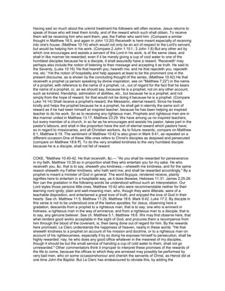 Having said so much about the unkind treatment his followers will often receive, Jesus returns to
speak of those who will treat them kindly, and of the reward which such shall obtain. To receive
them will be receiving him who sent them, yea, the Father who sent him. (Compare a similar
thought in Matthew 18:5, and again in John 13:20) Receiveth is here meant especially of receiving
into one's house, (Matthew 10:14) which would not only be an act of respect to the Lord's servant,
but would be helping him in his work. (Compare 2 John 1:10 f.; 3 John 1:8) But any other act by
which one encourages and assists a servant of the Lord in his work, is of the same class, and
shall in like manner be rewarded; even if it be merely giving a cup of cool water to one of the
humblest disciples because he is a disciple, it shall assuredly have a reward. 'Receiveth' may
perhaps also include the notion of listening to their message and accepting it as truth. He said to
the Seventy, (Luke 10:16) 'He that heareth you, heareth me; and he that rejecteth you, rejecteth
me, etc.' Yet the notion of hospitality and help appears at least to be the prominent one in the
present discourse, as is shown by the concluding thought of the series. (Matthew 10:42) He that
receiveth a prophet (a person speaking by divine inspiration, see on "Matthew 7:22") in the name
of a prophet, with reference to the name of a prophet, i.e., out of regard for the fact that he bears
the name of a prophet, or, as we should say, because he is a prophet; not on any other account,
such as kindred, friendship, admiration of abilities, etc., but because he is a prophet; and not
simply from the hope of reward, for that would not be doing it because he is a prophet. (Compare
Luke 14:14) Shall receive a prophet's reward, the Messianic, eternal reward. Since he treats
kindly and helps the prophet because he is a prophet, he shall get in eternity the same sort of
reward as if he had been himself an inspired teacher, because he has been helping an inspired
teacher to do his work. So as to receiving any righteous man. Prophets and righteous men are in
like manner united in Matthew 13:17, Matthew 23:29. We have among us no inspired teachers;
but every member of a church, in so far as he encourages and assists his pastor, takes part in the
pastor's labours, and shall in like proportion have the sort of eternal reward which pastors have;
so in regard to missionaries, and all Christian workers. As to future rewards, compare on Matthew
6:1, Matthew 6:19. The sentiment of Matthew 10:42 is also given in Mark 9:41, as repeated on a
different occasion.One of these little ones refers to Christ's disciples as despised and persecuted
(compare on Matthew 18:6 ff). To do the very smallest kindness to the very humblest disciple
because he is a disciple, shall not fail of reward.
COKE, "Matthew 10:40-42. He that receiveth, &c.— "As you shall be rewarded for perseverance
in my faith, Matthew 10:39 so in proportion shall they who entertain you for my sake. He who
receiveth you, &c. that is to say, sheweth you kindness,—sheweth me kindness, and for the same
reason sheweth my Father kindness, who hath sent me; and shall be rewarded accordingly." By a
prophet is meant a minister of God in general. The word δεχοµαι, rendered receive, plainly
signifies here to entertain in a hospitable way, as it does likewise, Hebrews 11:31. James 2:25-26.
Nor can the gradation in the following words be understood without such an interpretation. Our
Lord styles those persons little ones, Matthew 10:42 who were recommendable neither for their
learning nord ignity; plain and well-meaning men, who, though they were illiterate, were of a
teachable disposition, and entertained a great love of truth, and enjoyed the love of God in their
hearts. See ch. Matthew 11:5; Matthew 11:25, Matthew 18:6. Mark 9:42. Luke 17:2. By disciple in
this verse is not to be understood one of the twelve apostles; for Jesus, observing here a
gradation, descends from a prophet to a righteous man, that is to say, one who is eminent in
holiness, a righteous man in the way of eminence; and from a righteous man to a disciple, that is
to say, any genuine believer. See ch. Matthew 5:1, Matthew 18:6. We may first observe here, that
what renders good works acceptable in the sight of God, and procures them a recompence from
him through the blood of the covenant, is, their being done out of regard for him. By the rewards
here promised, Le Clerc understands the happiness of heaven, nearly in these words: "He that
sheweth kindness to a prophet on account of his mission and doctrine, or to a righteous man on
account of his righteousness, especially if by so doing he exposes himself to persecution, shall be
highly rewarded: nay, he who does any good office whatever in the meanest of my disciples,
though it should be but the small service of handing a cup of cold water to them, shall not go
unrewarded." Other commentators think it improper to interpret these promises of the rewards of
the life to come, because the offices to which they are annexed may possibly be performed by
very bad men, who on some occasionshonour and cherish the servants of Christ, as Herod did at
one time John the Baptist. But Le Clerc has endeavoured to obviate this, by adding the
 