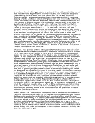 circumstance of men's suffering persecution for such good offices; yet he adds it without warrant
from the text. Besides, the promise thus understood would not have animated the disciples so
powerfully in the discharge of their duty, under the difficulties that they were to meet with.
Perhaps, therefore, it is more reasonable to understand these rewards actively of the temporal
blessings which the Apostles, as prophets and righteous men, were empowered to confer on the
families who shewed them hospitality. As prophets they could heal the sick in those families, and
raise the dead: as righteous men, they could assist them in the management of their affairs, by
giving them prudent advice in difficult cases; or they might keep them back from sin by their
religious conversation and example: and in both capacities might draw down many blessings
onthem by their prayers (see Matthew 10:13.). "You are to meet," said Christ, "with great
opposition; but I will engage men to befriend you: for all who do you any kindness shall, even in
this life, be so rewarded by your miracles and prayers, that theyshall be confirmed in their goodwill
to you; and others, observing how God has blessed them, shall be excited to imitate their
kindness." Calvin thinks this text teaches, that the rewards of the good offices here mentioned will
bear a proportion to the dignity of the person in the church of God, who receives them. But
whatever sense we put upon the passage, the declaration and promise here made, joined with
Matthew 10:14-15., where our Lord threatens to punish those who should reject his messengers,
were excellently calculated to comfort them under the prospect of the bad reception which he told
them they were to meet with, while employed in preaching the Gospel. See Macknight. Dr.
Campbell, instead of in the name of, reads because,—because he is a prophet,—because he is a
righteous man,—because he is my disciple.
Inferences.—How gloriously confirmed is the Gospel of Christ by the various signs and wonders
which were wrought by those who first preached it! This Gospel is to be published to all, and it will
not be in vain, but be savingly received by many. What an encouragement is this to those that
preach, and those who hear it! and how careful should we be to give it due entertainment! If we
reject it, it is to our own perdition, which will be more terrible than what the worst of heathens will
suffer who never heard it: but if we embrace it, and perseveringly cleave to it, it will be to our
salvation and eternal glory. Though the ministers of this Gospel are not to seek great things in this
world for or by their ministrations; yet their great Lord and Master has made it the duty, and will
incline the hearts, of his believing people to provide for them: and as it is their exceeding joy to be
owned and honoured by him, and made his instruments of gathering-in lost souls; so the least
Christian affection or kindness shewn to any of his faithful servants or disciples, because they are
such, shall be graciously accepted; and he will own it, as if it were done personally unto himself.
Ah! what are the dearest friends and comforts of life, if put in the least competition with Christ! and
why should any reproaches or troubles that we may meet with for his sake be a discouragement
to us, since he has undergone them before us, will take care of us in the way, and, if faithful,
publicly own and recommend us to his Father at the end! Needlessly to expose ourselves to
sufferings is unwarrantable and imprudent: but to neglect any known duty, or commit any known
sin to avoid them, is in its degree a kind of apostacy; it is fearing men, who cannot kill our
immortal spirits together with our mortal bodies, nor affect our truest interests; it is fearing them
more than the great God, who will dreadfully resent it, and can destroy both soul and body for ever
in hell. But whatever we are called to lose or suffer for Christ and his cause, we shall never lose
by him, while with faith and patience, with meekness and holy courage, we commit ourselves to
Him that judgeth righteously, and has all our affairs under his eye and government: for he that
endures to the end shall be saved.
REFLECTIONS.—1st, Those whom our Lord intended to be his ministers and ambassadors, he
had before called to be his attendants, that they might learn from his divine instructions the truths
that they must preach to others, and imitate his bright example which they beheld. None can
possibly be fit for the ministry, or be called of God to take that office upon them, who have not first
been taught of Christ by communion with him, and acquaintance with his word, the blessed truths
which they are to declare to others, and been furnished with gifts as well as graces for that
arduous employment. It is the scandal of any church, and must be the ruin of the people's souls,
when such are sent forth as ministers who are themselves ignorant, careless, and unacquainted
with the glorious truths of God, and merely take up the ministry as a maintenance; and they who
send them shall share their guilt.
 