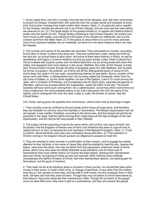 1. Christ called them unto him in private, from the rest of the disciples, and, with their commission
to preach his Gospel, invested them with authority over the unclean spirits and diseases of every
kind, that by their miracles they might confirm their mission. Note; (1.) A particular call is needful
for the ministry, besides the general one to be Christ's disciple; and we must see this clear before
we presume to run. (2.) The great design of the gospel-ministry is, to oppose and destroy Satan's
power over the hearts of men. Though bodily possessions may be less frequent, his empire over
men's souls is still mighty; and nothing but the power of the Gospel can effectually cast out the
unclean spirit from the fallen heart. (3.) In the grace of Jesus there is a cure for every sickness;
none of our spiritual maladies are so inveterate, but there is in his word medicine which can heal
the disease.
2. The number and names of the apostles are recorded. They were twelve in number, according
to the tribes of Israel, to whom they were sent. They are mentioned in pairs, being sent forth by
two and two, as mutual helps to each other; and some of them were brethren in blood, as well as
apostleship; and happy it is where relations are thus by grace doubly united. Peter is placed first,
not as invested with superior power over his fellow-labourers, but as among those who were first
called, and appeared ever most zealous in the cause. Matthew, the writer of this Gospel, humbly
sets Thomas before himself, though the other Evangelists place him after Matthew; and he adds
his former occupation, the publican, as a foil to set off the distinguished grace of Jesus to him,
and to keep him lowly in his own eyes, remembering whence he was taken. Simon, another of the
same name with Peter, is distinguished from him by being called the Canaanite, either from his
city Cana of Galilee, or, as the name signifies, he was of the Zealots, Luke 6:15 a sect among the
Jews, who in imitation of Phinehas, out of pretended zeal for God's glory, executed vengeance on
offenders, without any process before the magistrates. Judas the traitor is the last. The purest
societies will have some such among them; he is called Iscariot, concerning which name there are
many conjectures; the most probable seems to be, that it was given him from the place of his
nativity, and to distinguish him from the other Judas or Jude, the brother of James. See the
Critical Notes.
2nd, Christ, having given the apostles their commission, directs them how to discharge it aright.
1. Their ministry must be confined to the lost sheep of the house of Israel alone, and therefore
they are forbidden to visit any city of the Gentiles or Samaritans. The Mosiac dispensation had not
yet ceased: it was needful, therefore, according to the divine plan, that the Gospel should first be
preached in the Jews; that the faithful among them might enjoy all the high privileges of the new
dispensation, and the rest be left inexcusable in their infidelity.
2. The subject of their preaching must be the same which John at first, and Jesus himself, had
inculcated; that the kingdom of heaven was at hand; and therefore they were to urge all men to
repent and turn to God, as became the true members of the Messiah's kingdom. Note; (1.) Truth
is uniform. Novel doctrines carry their own confutation along with them. (2.) The nearness of
Christ's coming in his kingdom should quicken our diligence to prepare to meet him.
3. They are directed to work miracles in confirmation of their mission, and to engage the readier
attention to their doctrine: in the name of Jesus they shall be enabled to heal the sick, cleanse the
lepers, raise even the dead, and cast out devils from the possessed; evidences these of divine
power, which none who were not wilfully obstinate could withstand; and for these acts of
benevolence they must neither desire nor receive the least reward, shewing their disinterested
zeal and charity, and giving as freely as they had received. Note; Nothing more evidently
characterises the faithful ministers of Christ, than their disinterested labours, not seeking gain for
themselves, but the good of mankind.
4. They need not be at all solicitous about a provision in their journey; nor should they take either
money in their purse, or meat in their scrip, or change of garments, or any other than the clothes
they had on, the sandals on their feet, and the staff in their hands: he who employed them in their
work, will take care that they shall not want. Though they may not desire to enrich themselves by
their labours, they justly deserved their maintenance. Note; Though the ministers of the gospel
must not seek filthy lucre, they have a right to a subsistence; and they who preach the gospel
 