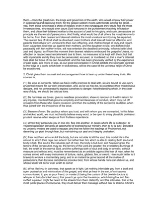 them,—from the great men, the kings and governors of the earth, who would employ their power
in oppressing and opposing them; for the gospel seldom meets with friends among the great,—
yea, from those who made a shew of religion; even in the synagogues they would find the most
inveterate foes, who would even count God honoured in the punishment that they inflicted on
them, and place their bitterest malice to the account of zeal for his glory: and such persecutors on
principle are the worst of persecutors. And finally, what would be of all others the most irksome to
be borne, from their nearest and dearest relations the most unnatural enmity may be expected.
The nearest ties of blood shall be dissolved; even brothers shall lose all fraternal affection, and
parents themselves turn unnatural to their own offspring, and children forget all duty and regard.
Even daughters shall rise up against their mothers, and the daughter-in-law, who before lived
peaceably with her mother-in-law, will now entertain the deadliest animosity, inflamed with blind
zeal and bigotry, as if from the moment their dearest relations embraced the gospel of Jesus, no
affection or respect was henceforward due to them, no measures to be kept with them; but that
with implacable enmity they must be persecuted, accused, or murdered: so that a man's bitterest
foes shall be those of his own household: and this has been grievously verified by the experience
of past ages; and more or less, as our good conversation in Christ exhibits the strongest contrast
to the ways of a world which lieth in wickedness, will be the case till the universal reign of Christ
be established.
2. Christ gives them counsel and encouragement how to bear up under these heavy trials. His
counsel is,
(1.) Be wise as serpents. When we have crafty enemies to deal with, we are bound to use every
prudential means for our own preservation, and, as far as may be, to counteract their mischievous
designs, and not unnecessarily expose ourselves to danger: notwithstanding which, in the clear
way of duty, we should be bold as lions.
(2.) Be harmless as doves; give no needless provocation; shew no rancour or ill-will in return for
any injuries; manifest that genuine simplicity and harmlessness of conduct, which may cut off
occasion from those who desire occasion; and then the subtlety of the serpent is laudable, when
thus joined with the innocence of the dove.
(3.) Beware of men. Be cautious whom you trust, and with whom you are connected. In this false
and wicked world, we must not hastily believe every word, or be open to every plausible professor:
prudent reserve often keeps us from fruitless repentance.
(4.) When they persecute you in one city, flee into another. In cases where life is in danger, or
virulent opposition prevents all opportunity of exercising our ministry, then to fly is duty, provided
no unlawful means are used to escape; and that we follow the leadings of Providence, not
deserting our post through fear, but maintaining our zeal and integrity unshaken.
(5.) Fear not them who can kill the body, but are not able to kill the soul; this mortal life is the
utmost to which their rage can extend: but rather fear him which is able to destroy both soul and
body in hell. The soul is the valuable part of man, the body is but dust; and however great the
terrors of the persecutors may be, the terrors of the Lord are greater; the everlasting burnings of
hell, the wrath of the eternal God, and the sufferings both of soul and body in torment, without
measure and without end, must be remembered as an antidote against the fear of man, when he
comes armed with every instrument of torture, racks, gibbets, fire, or sword. How much better is it
bravely to endure a momentary pang, and in an instant be gone beyond all the malice of
persecutors, than by base compliance provoke God, from whose hands none can deliver us, and
whose wrath will be for ever wrath to come!
(6.) What I tell you in darkness, that speak ye in light. Let nothing intimidate you from a bold and
open profession and ministration of the gospel; and what ye hear in the ear, of my secrets
communicated to you as your friend, or master (it being the custom of the Jewish doctors to
whisper in their disciples' ears), that preach ye upon the housetops; which being low and flat-
roofed, a person might be heard in the streets from them distinctly; and this intimates, that in the
most public places of concourse, they must deliver their message without fear or shame. Christ's
 