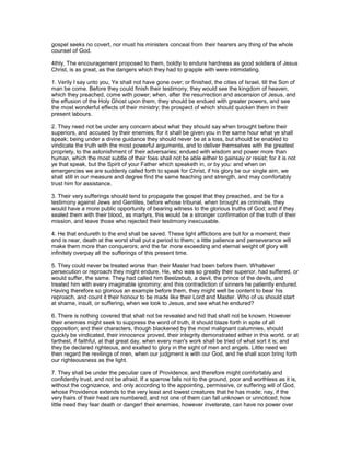 gospel seeks no covert, nor must his ministers conceal from their hearers any thing of the whole
counsel of God.
4thly, The encouragement proposed to them, boldly to endure hardness as good soldiers of Jesus
Christ, is as great, as the dangers which they had to grapple with were intimidating.
1. Verily I say unto you, Ye shall not have gone over; or finished, the cities of Israel, till the Son of
man be come. Before they could finish their testimony, they would see the kingdom of heaven,
which they preached, come with power; when, after the resurrection and ascension of Jesus, and
the effusion of the Holy Ghost upon them, they should be endued with greater powers, and see
the most wonderful effects of their ministry; the prospect of which should quicken them in their
present labours.
2. They need not be under any concern about what they should say when brought before their
superiors, and accused by their enemies; for it shall be given you in the same hour what ye shall
speak; being under a divine guidance they should never be at a loss, but should be enabled to
vindicate the truth with the most powerful arguments, and to deliver themselves with the greatest
propriety, to the astonishment of their adversaries; endued with wisdom and power more than
human, which the most subtle of their foes shall not be able either to gainsay or resist; for it is not
ye that speak, but the Spirit of your Father which speaketh in, or by you: and when on
emergencies we are suddenly called forth to speak for Christ, if his glory be our single aim, we
shall still in our measure and degree find the same teaching and strength, and may comfortably
trust him for assistance.
3. Their very sufferings should tend to propagate the gospel that they preached, and be for a
testimony against Jews and Gentiles, before whose tribunal, when brought as criminals, they
would have a more public opportunity of bearing witness to the glorious truths of God; and if they
sealed them with their blood, as martyrs, this would be a stronger confirmation of the truth of their
mission, and leave those who rejected their testimony inexcusable.
4. He that endureth to the end shall be saved. These light afflictions are but for a moment; their
end is near, death at the worst shall put a period to them; a little patience and perseverance will
make them more than conquerors; and the far more exceeding and eternal weight of glory will
infinitely overpay all the sufferings of this present time.
5. They could never be treated worse than their Master had been before them. Whatever
persecution or reproach they might endure, He, who was so greatly their superior, had suffered, or
would suffer, the same. They had called him Beelzebub, a devil, the prince of the devils, and
treated him with every imaginable ignominy; and this contradiction of sinners he patiently endured.
Having therefore so glorious an example before them, they might well be content to bear his
reproach, and count it their honour to be made like their Lord and Master. Who of us should start
at shame, insult, or suffering, when we look to Jesus, and see what he endured?
6. There is nothing covered that shall not be revealed and hid that shall not be known. However
their enemies might seek to suppress the word of truth, it should blaze forth in spite of all
opposition; and their characters, though blackened by the most malignant calumnies, should
quickly be vindicated, their innocence proved, their integrity demonstrated either in this world, or at
farthest, if faithful, at that great day, when every man's work shall be tried of what sort it is; and
they be declared righteous, and exalted to glory in the sight of men and angels. Little need we
then regard the revilings of men, when our judgment is with our God, and he shall soon bring forth
our righteousness as the light.
7. They shall be under the peculiar care of Providence, and therefore might comfortably and
confidently trust, and not be afraid. If a sparrow falls not to the ground, poor and worthless as it is,
without the cognizance, and only according to the appointing, permissive, or suffering will of God,
whose Providence extends to the very least and lowest creatures that he has made; nay, if the
very hairs of their head are numbered, and not one of them can fall unknown or unnoticed; how
little need they fear death or danger! their enemies, however inveterate, can have no power over
 