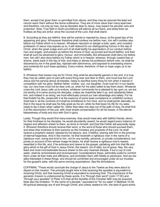 them, except it be given them or permitted from above; and they may be assured the least evil
cannot reach them without the divine sufferance. They are of more value than many sparrows;
and therefore, not only as men, but as disciples dear to Jesus, may expect his peculiar care and
protection. Note; True faith in God's providence will silence all our fears, and shew them as
fruitless as they are sinful; since the counsel of the Lord, that shall stand.
8. According as they are faithful, they will be owned or rejected by Jesus, at the great day of his
appearing and glory. Whosoever therefore shall confess me before men, him will I confess also
before my Father which is in heaven. Whatever reproach or danger a bold, open, and constant
profession of Jesus may expose us to, it will redound to our distinguishing honour in the day of
Christ, when the great Judge and Lord of all shall testify his approbation of our conduct before
men and angels, and present us before the throne of God, as proved and found faithful; and then
shall all such be advanced to glory, honour, and immortality. But whosoever shall deny me before
men, him will I also deny before my Father which is in heaven: whoever, through coward fear or
shame, starts back in the day of trial, and hides or denies his profession before men, he shall be
disowned by me in the great day, rejected with abhorrence, and exposed to everlasting shame
and contempt for such base apostacy. Every motive, therefore, of fear or hope urges us to be
faithful.
9. Whatever their losses may be for Christ, they shall be abundantly gainers in the end. It is true,
they may be called upon to part with every thing near and dear to them, and must love the Lord
Jesus and his service above all besides, ready to sacrifice every thing for him when it stands in
competition with his glory. Neither father, mother, son, nor daughter, must rival him in our hearts;
nay, our very lives must not be dear unto us, when for his sake called to lay them down. Whatever
cross the Lord Jesus calls us to endure, whatever commands he is pleased to lay upon us, we are
not worthy of a name among his disciples, unless we cheerfully take it up, and obediently follow
him: and indeed in so doing, we most effectually consult our own advantage and safety. For he
that findeth his life, preserveth it at the expence of some base compliance or unfaithful conduct,
shall lose it; all the comforts of it shall be embittered to him here, and he shall perish eternally; so
that in the issue he shall see his folly great as his sin: while he that loses his life for my sake,
ready to lay it down when called for, rather than take one step out of the path of duty, he shall find
it at the resurrection of the just, with most ample compensation for all his losses, in the eternal
blessedness of body and soul with God in glory.
Lastly, Though they would find many enemies, they would meet also with faithful friends; whom,
for their kindness to his disciples, he would abundantly reward: he would regard every instance of
respect and affection shewn to them, as done to himself; and God the Father will assuredly repay
it. Whoever therefore should receive their word, or the word of those who should succeed them,
and shew their kindness to their persons as the ministers and prophets of the Lord, he shall
receive a prophet's reward, blessed by his labours, and, if faithful, sharing with him in the promise
of eternal happiness. And in like manner, he that receiveth a righteous man in the name of a
righteous man, loving and kind to him, not for any worldly, personal, or private considerations, but
purely on account of him whose image he bears, he shall receive a righteous man's reward,
rewarded in this life, and, if he embrace and cleave to the gospel, partaking with him that life and
glory which is the gift of God in Jesus Christ, the reward, not of debt, but of grace. Nay, the very
least and most inconsiderable favours shewn to the very meanest disciple, if but a cup of cold
water, shall be remembered and recompensed. Considerations these, admirably suited to comfort
them under all their trials and afflictions, and embolden them with fidelity to persevere. And we are
alike interested in these things, and should be comforted and encouraged under all our troubles
for the gospel's sake, with the same reviving expectations. See the Annotations.
COFFMAN, "These words conclude the charge of Jesus to the Twelve as they were about to
depart on this mission. The principle taught here is that receiving the apostles is equivalent to
receiving Christ, and that receiving Christ is equivalent to receiving God. The importance of the
apostolic mission is underscored by these words. It is "through their word" (John 17:20) and
"through your apostles" (2 Peter 3:2) that all the benefits of the Christian faith may be acquired.
Note also the limitation, "in the name of a disciple," equivalent to "for my sake" in Matthew 10:39.
All spiritual blessings are of and through Christ; and unless related to him, the best of good works
 