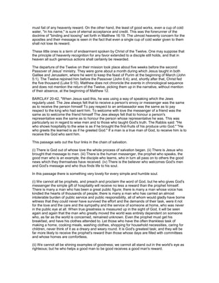 must fail of any heavenly reward. On the other hand, the least of good works, even a cup of cold
water, "in his name," is sure of eternal acceptance and credit. This was the forerunner of the
doctrine of "binding and loosing" set forth in Matthew 16:19. The utmost heavenly concern for the
apostles and their message is seen in the fact that even a single cup of cold water given to them
shall not lose its reward.
These little ones is a term of endearment spoken by Christ of the Twelve. One may suppose that
the principle of heavenly recognition for any favor extended to a disciple still holds, and that in
heaven all such generous actions shall certainly be rewarded.
The departure of the Twelve on their mission took place about five weeks before the second
Passover of Jesus' ministry. They were gone about a month during which Jesus taught in both
Galilee and Jerusalem, where he went to keep the feast of Purim at the beginning of March (John
5:1). The Twelve rejoined him before the Passover (John 6:4); and, shortly after that, Christ fed
the five thousand (Luke 9:10). Matthew does not chronicle the events in chronological sequence
and does not mention the return of the Twelve, picking them up in the narrative, without mention
of their absence, at the beginning of Matthew 12.
BARCLAY 20-42, "When Jesus said this, he was using a way of speaking which the Jews
regularly used. The Jew always felt that to receive a person's envoy or messenger was the same
as to receive the person himself To pay respect to an ambassador was the same as to pay
respect to the king who had sent him. To welcome with love the messenger of a friend was the
same as to welcome the friend himself The Jew always felt that to honour a person's
representative was the same as to honour the person whose representative he was. This was
particularly so in regard to wise men and to those who taught God's truth. The Rabbis said: "He
who shows hospitality to the wise is as if he brought the first-fruits of his produce unto God." "He
who greets the learned is as if he greeted God." If a man is a true man of God, to receive him is to
receive the God who sent him.
This passage sets out the four links in the chain of salvation.
(i) There is God out of whose love the whole process of salvation began. (ii) There is Jesus who
brought that message to men. (iii) There is the human messenger, the prophet who speaks, the
good man who is an example, the disciple who learns, who in turn all pass on to others the good
news which they themselves have received. (iv) There is the believer who welcomes God's men
and God's message and who thus finds life to his soul.
In this passage there is something very lovely for every simple and humble soul.
(i) We cannot all be prophets, and preach and proclaim the word of God, but he who gives God's
messenger the simple gift of hospitality will receive no less a reward than the prophet himself.
There is many a man who has been a great public figure; there is many a man whose voice has
kindled the hearts of thousands of people; there is many a man who has carried an almost
intolerable burden of public service and public responsibility, all of whom would gladly have borne
witness that they could never have survived the effort and the demands of their task, were it not
for the love and the care and the sympathy and the service of someone at home, who was never
in the public eye at all. When true greatness is measured up in the sight of God, it will be seen
again and again that the man who greatly moved the world was entirely dependent on someone
who, as far as the world is concerned, remained unknown. Even the prophet must get his
breakfast, and have his clothes attended to. Let those who have the often thankless task of
making a home, cooking meals, washing clothes, shopping for household necessities, caring for
children, never think of it as a dreary and weary round. It is God's greatest task; and they will be
far more likely to receive the prophet's reward than those whose days are filled with committees
and whose homes are comfortless.
(ii) We cannot all be shining examples of goodness; we cannot all stand out in the world's eye as
righteous; but he who helps a good man to be good receives a good man's reward.
 