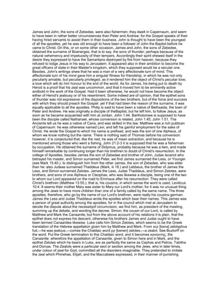 James and John, the sons of Zebedee, were also fishermen; they dwelt in Capernaum, and seem
to have been in rather better circumstances than Peter and Andrew; for the Gospel speaks of their
having hired servants to assist them in their business. John is thought to have been the youngest
of all the apostles; yet he was old enough to have been a follower of John the Baptist before he
came to Christ. On this, or on some other occasion, James and John, the sons of Zebedee,
obtained the surname of Boanerges, that is to say, the sons of thunder; perhaps because of the
natural vehemency and impetuosity of their tempers. Accordingly their spirit shewed itself in the
desire they expressed to have the Samaritans destroyed by fire from heaven, because they
refused to lodge Jesus in his way to Jerusalem. It appeared also in their ambition to become the
great officers of state in their Master's kingdom, which they supposed would be a secular one.
Besides, John's writings shew that he was a man of a very affectionate turn of mind. This
affectionate turn of his mind gave him a singular fitness for friendship, in which he was not only
peculiarly amiable, but peculiarly privileged, as it rendered him the object of Christ's peculiar love;
a love which will do him honour to the end of the world. As for James, his being put to death by
Herod is a proof that his zeal was uncommon, and that it moved him to be eminently active
andbold in the work of the Gospel. Had it been otherwise, he would not have become the object
either of Herod's jealousy or of his resentment. Some indeed are of opinion, that the epithet sons
of thunder was not expressive of the dispositions of the two brothers, but of the force and success
with which they should preach the Gospel: yet if that had been the reason of the surname, it was
equally applicable to all the apostles. Philip is said to have been a native of Bethsaida, the town of
Peter and Andrew. He was originally a disciple of theBaptist, but he left him, to follow Jesus, as
soon as he became acquainted with him at Jordan. John 1:44. Bartholomew is supposed to have
been the disciple called Nathanael, whose conversion is related, John 1:45; John 1:51. The
Ancients tell us he was a native of Cana, and was skilled in the law. Matthew was a rich publican
of Capernaum: he was otherwise named Levi, and left his gainful employment for the sake of
Christ. He wrote the Gospel to which his name is prefixed, and was the son of one Alpheus, of
whom we know nothing but the name. There is nothing said of Thomas before his conversion:
however, it is conjectured that, like the rest, he was of mean extraction; and because he is
mentioned among those who went a fishing, John 21:2-3 it is supposed that he was a fisherman
by occupation. He obtained the surname of Didymus, probably because he was a twin, and made
himself remarkable by continuing longer than his brethren to doubt of Christ's resurrection. In the
college of Apostles, besides James the son of Zebedee and brother of John, Judas Iscariot who
betrayed his master, and Simon surnamed Peter, we find James surnamed the Less, or Younger
(see Mark 15:40.), to distinguish him from the other James, the son of Zebedee, who was elder
than he: also Judeas surnamed Thaddeus (Mark, iii 18.) and Lebbeus, the brother of James the
Less, and Simon surnamed Zelotes. James the Less, Judas Thaddeus, and Simon Zelotes, were
brothers, and sons of one Alpheus or Cleophas, who was likewise a disciple, being one of the two
to whom our Lord appeared on the road to Emmaus after his resurrection. They were called
Christ's brethren (Matthew 13:55.), that is, his cousins; in which sense the word is used, Leviticus
10:4. It seems their mother Mary was sister to Mary our Lord's mother; for it was no unusual thing
among the Jews to have more children than one of a family called by the same name. The three
apostles, therefore, who go by the name of our Lord's brethren, were really his cousins-german:
James the Less and Judas Thaddeus wrote the epistles which bear their names. This James was
a person of great authority among the apostles; for in the council which met at Jerusalem to
decide the dispute about the necessityof circumcision, we find him, as president of the meeting,
summing up the debate, and wording the decree. Simon, the cousin of our Lord, is called by
Matthew and Mark the Canaanite; but from the above account of his relations it is plain, that the
epithet does not express his descent, otherwise his brothers James and Judas ought to have
been termed Canaanites likewise. Luke calls him Simon Zelotes, which seems to be the Greek
translation of the Hebrew appellation given him by Matthew and Mark. From ‫קנא‬ [kena] zelotyphus
fuit,—he was jealous,—comes the Chaldaic word ‫קנן‬ [kenen] zelotes,—a zealot. See Buxtorff on
the word. Put the Greek termination to this Chaldaic word, and it becomes κανανιτης, the
Canaanite: wherefore the appellation of Canaanite, given to Simon here and in Mark, and the
epithet Zelotes which he bears in Luke, are as perfectly the same as Cephas and Petros, Tabitha
and Dorcas. The Zealots were a particular sect or section among the Jews, who in later times,
under colour of zeal for God, committed all the disorders imaginable. They pretended to imitate
the zeal which Phinehas, Elijah, and the Maccabees expressed, in their manner of punishing
 
