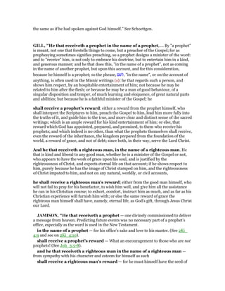 the same as if he had spoken against God himself.” See Schoettgen.
GILL, "He that receiveth a prophet in the name of a prophet,.... By "a prophet"
is meant, not one that foretells things to come, but a preacher of the Gospel; for as
prophesying sometimes signifies preaching, so a prophet designs a minister of the word:
and to "receive" him, is not only to embrace his doctrine, but to entertain him in a kind,
and generous manner; and he that does this, "in the name of a prophet", not as coming
in the name of another prophet, but upon this account, and for this consideration,
because he himself is a prophet; so the phrase, ‫,לשם‬ "in the name", or on the account of
anything, is often used in the Misnic writings (s): he that regards such a person, and
shows him respect, by an hospitable entertainment of him; not because he may be
related to him after the flesh; or because he may be a man of good behaviour, of a
singular disposition and temper, of much learning and eloquence, of great natural parts
and abilities; but because he is a faithful minister of the Gospel; he
shall receive a prophet's reward: either a reward from the prophet himself, who
shall interpret the Scriptures to him, preach the Gospel to him, lead him more fully into
the truths of it, and guide him to the true, and more clear and distinct sense of the sacred
writings; which is an ample reward for his kind entertainment of him: or else, that
reward which God has appointed, prepared, and promised, to them who receive his
prophets; and which indeed is no other, than what the prophets themselves shall receive,
even the reward of the inheritance, the kingdom prepared from the foundation of the
world, a reward of grace, and not of debt; since both, in their way, serve the Lord Christ.
And he that receiveth a righteous man, in the name of a righteous man. He
that is kind and liberal to any good man, whether he is a minister of the Gospel or not,
who appears to have the work of grace upon his soul, and is justified by the
righteousness of Christ, and expects eternal life on that account; if he shows respect to
him, purely because he has the image of Christ stamped on him, and the righteousness
of Christ imputed to him, and not on any natural, worldly, or civil accounts,
he shall receive a righteous man's reward; either from the good man himself, who
will not fail to pray for his benefactor, to wish him well, and give him all the assistance
he can in his Christian course; to exhort, comfort, instruct him as much, and as far as his
Christian experience will furnish him with; or else the same reward of grace the
righteous man himself shall have, namely, eternal life, as God's gift, through Jesus Christ
our Lord.
JAMISO , "He that receiveth a prophet — one divinely commissioned to deliver
a message from heaven. Predicting future events was no necessary part of a prophet’s
office, especially as the word is used in the New Testament.
in the name of a prophet — for his office’s sake and love to his master. (See 2Ki_
4:9 and see on 2Ki_4:10).
shall receive a prophet’s reward — What an encouragement to those who are not
prophets! (See Joh_3:5-8).
and he that receiveth a righteous man in the name of a righteous man —
from sympathy with his character and esteem for himself as such
shall receive a righteous man’s reward — for he must himself have the seed of
 