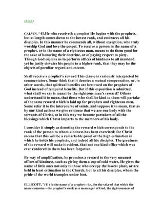 18:2-6).
CALVI , "41.He who receiveth a prophet He begins with the prophets,
but at length comes down to the lowest rank, and embraces all his
disciples. In this manner he commends all, without exception, who truly
worship God and love the gospel. To receive a person in the name of a
prophet, or in the name of a righteous man, means to do them good for
the sake of honoring their doctrine, or of paying respect to piety.
Though God enjoins us to perform offices of kindness to all mankind,
yet he justly elevates his people to a higher rank, that they may be the
objects of peculiar regard and esteem.
Shall receive a prophet’s reward This clause is variously interpreted by
commentators. Some think that it denotes a mutual compensation, or, in
other words, that spiritual benefits are bestowed on the prophets of
God instead of temporal benefits. But if this exposition is admitted,
what shall we say is meant by the righteous man’s reward? Others
understand it to mean, that those who shall be kind to them will partake
of the same reward which is laid up for prophets and righteous men.
Some refer it to the intercourse of saints, and suppose it to mean, that as
by our kind actions we give evidence that we are one body with the
servants of Christ, so in this way we become partakers of all the
blessings which Christ imparts to the members of his body.
I consider it simply as denoting the reward which corresponds to the
rank of the person to whom kindness has been exercised; for Christ
means that this will be a remarkable proof of the high estimation in
which he holds his prophets, and indeed all his disciples. The greatness
of the reward will make it evident, that not one kind office which was
ever rendered to them has been forgotten.
By way of amplification, he promises a reward to the very meanest
offices of kindness, such as giving them a cup of cold water, He gives the
name of little ones not only to those who occupy the lowest place, or are
held in least estimation in the Church, but to all his disciples, whom the
pride of the world tramples under foot.
ELLICOTT, "(41) In the name of a prophet—i.e., for the sake of that which the
name connotes—the prophet’s work as a messenger of God, the righteousness of
 