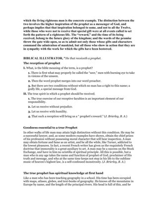which the living righteous man is the concrete example. The distinction between the
two involves the higher inspiration of the prophet as a messenger of God, and
perhaps implies that that inspiration belonged to some, and not to all the Twelve,
while those who were not to receive that special gift were at all events called to set
forth the pattern of a righteous life. The “reward,” and the time of its being
received, belong to the future glory of the kingdom; and the words of the promise
throw the gate wide open, so as to admit not only those whose gifts and characters
command the admiration of mankind, but all those who show in action that they are
in sympathy with the work for which the gifts have been bestowed.
BIBLICAL ILLUSTRATOR, "He that receiveth a prophet.
The reception of prophet
I. What, is the bible meaning of the term, is a prophet?
1. There is first what may properly be called the “seer,” men with burning eye to take
in visions of the unseen.
2. Then the word prophet merges into our word preacher.
3. But there are two conditions without which no man has a right to this name; a
godly life, a special message from God.
II. The true spirit in which a prophet should be received.
1. The true exercise of our receptive faculties is an important element of our
responsibility.
2. Let us receive without prejudice.
3. Let us receive with humility.
4. That such a reception will bring us a “ prophet’s reward.” (J. Brierley, B. A.)
Goodness essential to a true Prophet
In other walks of life man may attain high distinction without this condition. He may be
a suecessful lawyer, and, as some modern examples have shown, obtain the chief prizes
of his profession without possessing moral character that will bear inspection. A man
may obtain fortune and fame as an artist, and be all the while, like Turner, addicted to
the lowest pleasures. In fact, a recent French writer has given us the exquisitely French
doctrine that immorality is a great auxiliary to art. A man may be a success on the Stock
Exchange, and have in him no scintilla of spiritual principle. All this is possible, but a
man who in any age takes the name and function of prophet of God, proclaimer of His
truth and message, and who at the same time keeps not step in his life to the sublime
music of heaven’s highest law, is a self-confessed monstrosity. (J. Brierley, B. A.)
The true prophet has spiritual knowledge at first hand
Like a man who has been teaching geography in a school. His time has been occupied
with maps, atlases, globes, and text-books of geography. He knows all the mountains in
Europe by name, and the length of the principal rivers. His head is full of this, and he
 
