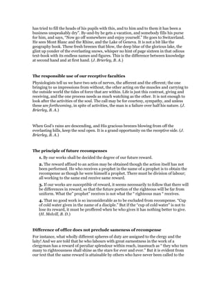 has tried to fill the heads of his pupils with this, and to him and to them it has been a
business unspeakably dry”. By-and-by he gets a vacation, and somebody fills his purse
for him, and says, “Now go off somewhere and enjoy yourself.” He goes to Switzerland.
He sees Mont Blanc and the Rhine, and the Lake of Geneva. It is not a bit like the
geography book. These fresh breezes that blow, the deep blue of the glorious lake, the
glint up yonder of the everlasting snows, whisper no hint of page sixteen in that odious
text-book with its endless names and figures. This is the difference between knowledge
at second hand and at first hand. (J. Brierley, B. A.)
The responsible use of our receptive faculties
Physiologists tell us we have two sets of nerves, the afferent and the efferent; the one
bringing to us impressions from without, the other acting on the muscles and carrying to
the outside world the tides of force that are within. Life is just this contrast, giving and
receiving, and the one process needs as much watching as the other. It is not enough to
look after the activities of the soul. The call may be for courtesy, sympathy, and unless
these are forthcoming, in spite of activities, the man is a failure over half his nature. (J.
Brierley, B. A.)
When God’s rains are descending, and His gracious breezes blowing from off the
everlasting hills, keep the soul open. It is a grand opportunity on the receptive side. (J.
Brierley, B. A.)
The principle of future recompenses
1. By our works shall be decided the degree of our future reward.
2. The reward affixed to an action may be obtained though the action itself has not
been performed. He who receives a prophet in the name of a prophet is to obtain the
recompense as though he were himself a prophet. There must be division of labour;
all working to the same end receive same reward.
3. If our works are susceptible of reward, it seems necessarily to follow that there will
be differences in reward, so that the future portion of the righteous will be far from
uniform. What the” prophet” receives is not what the “ righteous man “ receives.
4. That no good work is so inconsiderable as to be excluded from recompense. “Cup
of cold water given in the name of a disciple.” But if the “cup of cold water” is not to
lose its reward, it must be proffered when he who gives it has nothing better to give.
(H. Melvill, B. D.)
Difference of office does not preclude sameness of recompense
For instance, what wholly different spheres of duty are assigned to the clergy and the
laity! And we are told that he who labours with great earnestness in the work of a
clergyman has a reward of peculiar splendour within reach, inasmuch as “ they who turn
many to righteousness shall shine as the stars for ever and ever.” But it is evident from
our text that the same reward is attainable by others who have never been called to the
 