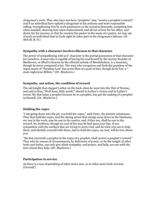 clergyman’s work. They who have not been “prophets” may “receive a prophet’s reward;”
and if an individual have upheld a clergyman in his arduous and most responsible
calling, strengthening him by such assistances as the occasion demands, sustaining him
when assailed, cheering him when disheartened, and all out of love for his office, and
desire for his success, so that he receives the pastor in the name of a pastor, we may say
of such an individual that in Gods sight lie takes part in the clergyman’s labours. (H.
Melvill, B. D.)
Sympathy with a character involves likeness to that character
The power of sympathizing with an)” character is the partial possession of that character
for ourselves. A man who is capable of having his soul bowed by the stormy thunder of
Beethoven, or lifted to heaven by the etherial melody of Mendelsshon, is a musician,
though he never composed a bar. The man who recognizes and feels the grandeur of the
organ music of “Paradise Lost” has some fibre of a poet in him, though he be but; a “
mute inglorious Milton.” (Dr. Maclaren.)
Sympathy, not action, the condition of reward
The old knight that clapped Luther on the back when he went into the Diet of Worms,
and said to him, “Well done, little monk!” shared in Luther’s victory and in Luther’s
crown. He that helps a prophet because he is a prophet, has got the making of a prophet
in himself. (Dr. Maclaren.)
Holding the ropes
“I am going down into the pit, you hold the ropes,” said Carey, the pioneer missionary.
They that hold the ropes, and the daring miner that swings away down in the blackness,
are one in the work, may be one in the motive, and, if they are, shall be one in the
reward. So, brethren, though no coal of fire may be laid upon your lips, if you
sympathize with the workers that are trying to serve God, and do what you can to help
them, and identify yourself with them, and so hold the ropes, my text; will be true about
you.
“He that receiveth a prophet in the name of a prophet; shall receive a prophet’s reward.”
They who by reason of circumstances, by deficiency of power, or by the weight of other
tasks and duties, can only give silent sympathy, and prayer, and help, are one with the
men whom they help. (Dr. Maclaren.)
Participation in service
As there is a way of partaking of other men’s sins, so in other men’s holy services.
(Gurnall.)
 