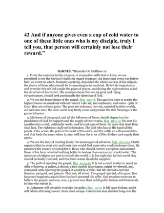 42 And if anyone gives even a cup of cold water to
one of these little ones who is my disciple, truly I
tell you, that person will certainly not lose their
reward.”
BAR ES, "Remarks On Matthew 10
1. From the narrative in this chapter, in connection with that in Luke, we are
permitted to see the Saviour’s habits in regard to prayer. An important event was before
him; an event on which, humanly speaking, depended the whole success of his religion -
the choice of those who should be his messengers to mankind. He felt its importance;
and even the Son of God sought the place of prayer, and during the nightwatches asked
the direction of his Father. His example shows that we, in great and trying
circumstances, should seek particularly the direction of God.
2. We see the benevolence of the gospel, Mat_10:7-8. The apostles were to confer the
highest favors on mankind without reward. Like air, and sunbeams, and water - gifts of
God - they are without price. The poor are welcome; the rich, unaided by their wealth,
are welcome also; the wide world may freely come and partake the rich blessings or the
gospel of peace.
3. Ministers of the gospel, and all the followers of Jesus, should depend on the
providence of God for support and the supply of their wants, Mat_10:9-10. He sent his
apostles into a cold, unfriendly world, and he took care of them. So none that trust Him
shall lack. The righteous shall not be forsaken. The God who has in His hand all the
pearls of the ocean, the gold in the heart of the earth, and the cattle on a thousand hills,
and that feeds the raven when it cries, will hear the cries of His children and supply their
needs.
4. We see the duty of treating kindly the messengers of salvation, Mat_10:11-13. Christ
expected that in every city and town they would find some who would welcome them. He
promised the reward of a prophet to those who should receive a prophet, and assured
those of his favor who had nothing better to bestow than even a cup of cold water. The
ministers of religion are sent to benefit the world. It is but right that in that world they
should be kindly received, and that their wants should be supplied.
5. The guilt of rejecting the gospel, Mat_10:14-15. It is not a small matter to reject an
offer of heaven. A palace, a throne, a rich earthly inheritance, might be rejected, and,
compared with rejecting the gospel, it would be a trifle. But life eternal is not like
thrones, and gold, and palaces. This lost, all is lost. The gospel rejected, all is gone. Nor
hope nor happiness awaits him that hath spurned this offer. God requires everyone to
believe the gospel; and woe, woe, a greater woe than befell guilty Sodom and Gomorrah,
to him who rejects it.
6. Judgment will certainly overtake the guilty, Mat_10:15. It fell upon Sodom, and it
will fall on all transgressors. None shall escape. Damnation may slumber long over the
 