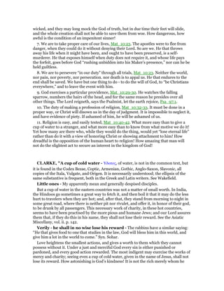 wicked, and they may long mock the God of truth, but in due time their feet will slide,
and the whole creation shall not be able to save them from woe. How dangerous, how
awful is the condition of an impenitent sinner!
7. We are to take proper care of our lives, Mat_10:23. The apostles were to flee from
danger, when they could do it without denying their Lord. So are we. He that throws
away his life when it might have been, and ought to have been preserved, is a self-
murderer. He that exposes himself when duty does not require it, and whose life pays
the forfeit, goes before God “rushing unbidden into his Maker’s presence,” nor can he be
held guiltless.
8. We are to persevere “in our duty” through all trials, Mat_10:23. Neither the world,
nor pain, nor poverty, nor persecution. nor death is to appal us. He that endures to the
end shall be saved. We have but one thing to do - to do the will of God, to “be Christians
everywhere,” and to leave the event with him.
9. God exercises a particular providence, Mat_10:29-30. He watches the falling
sparrow, numbers the hairs of the head, and for the same reason he presides over all
other things. The Lord reigneth, says the Psalmist, let the earth rejoice, Psa_97:1.
10. The duty of making a profession of religion, Mat_10:32-33. It must be done in a
proper way, or Christ will disown us in the day of judgment. It is impossible to neglect it,
and have evidence of piety. If ashamed of him, he will be ashamed of us.
11. Religion is easy, and easily tested, Mat_10:40-42. What more easy than to give a
cup of water to a stranger, and what more easy than to know from what motive we do it!
Yet how many are there who, while they would do the thing, would yet “lose eternal life”
rather than do it with a view of honoring Christ or showing attachment to him! How
dreadful is the opposition of the human heart to religion! How amazing that man will
not do the slightest act to secure an interest in the kingdom of God!
CLARKE, "A cup of cold water - Υδατος, of water, is not in the common text, but
it is found in the Codex Bezae, Coptic, Armenian, Gothic, Anglo-Saxon, Slavonic, all
copies of the Itala, Vulgate, and Origen. It is necessarily understood; the ellipsis of the
same substantive is frequent, both in the Greek and Latin writers. See Wakefield.
Little ones - My apparently mean and generally despised disciples.
But a cup of water in the eastern countries was not a matter of small worth. In India,
the Hindoos go sometimes a great way to fetch it, and then boil it that it may do the less
hurt to travelers when they are hot; and, after that, they stand from morning to night in
some great road, where there is neither pit nor rivulet, and offer it, in honor of their god,
to be drunk by all passengers. This necessary work of charity, in these hot countries,
seems to have been practised by the more pious and humane Jews; and our Lord assures
them that, if they do this in his name, they shall not lose their reward. See the Asiatic
Miscellany, vol. ii. p. 142.
Verily - he shall in no wise lose his reward - The rabbins have a similar saying:
“He that gives food to one that studies in the law, God will bless him in this world, and
give him a lot in the world to come.” Syn. Sohar.
Love heightens the smallest actions, and gives a worth to them which they cannot
possess without it. Under a just and merciful God every sin is either punished or
pardoned, and every good action rewarded. The most indigent may exercise the works of
mercy and charity; seeing even a cup of cold water, given in the name of Jesus, shall not
lose its reward. How astonishing is God’s kindness! It is not the rich merely whom he
 